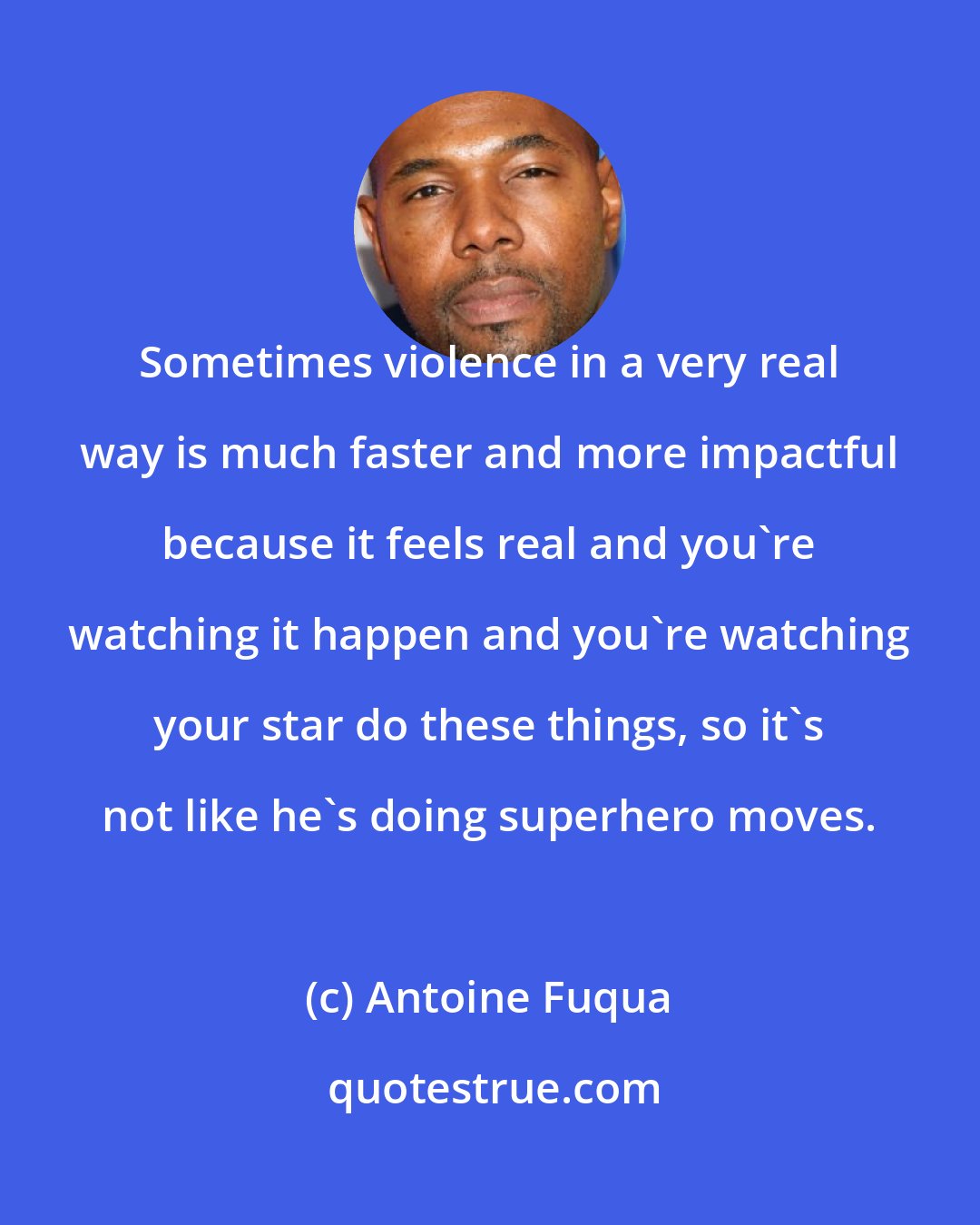 Antoine Fuqua: Sometimes violence in a very real way is much faster and more impactful because it feels real and you're watching it happen and you're watching your star do these things, so it's not like he's doing superhero moves.