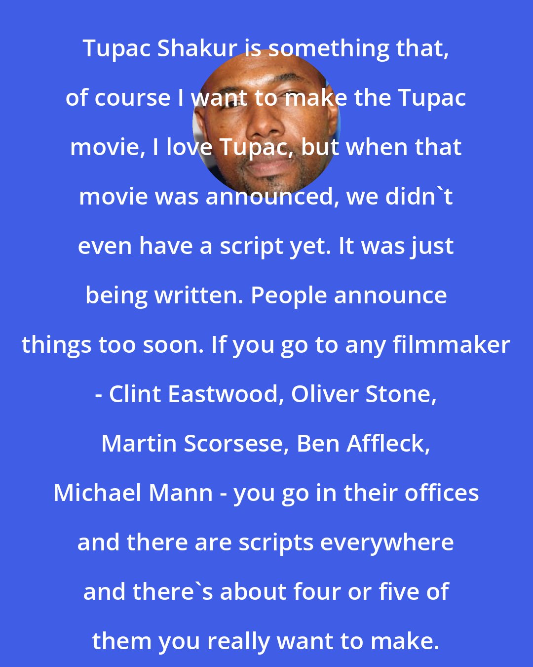 Antoine Fuqua: Tupac Shakur is something that, of course I want to make the Tupac movie, I love Tupac, but when that movie was announced, we didn't even have a script yet. It was just being written. People announce things too soon. If you go to any filmmaker - Clint Eastwood, Oliver Stone, Martin Scorsese, Ben Affleck, Michael Mann - you go in their offices and there are scripts everywhere and there's about four or five of them you really want to make.