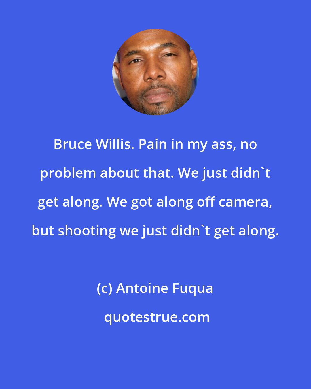 Antoine Fuqua: Bruce Willis. Pain in my ass, no problem about that. We just didn't get along. We got along off camera, but shooting we just didn't get along.