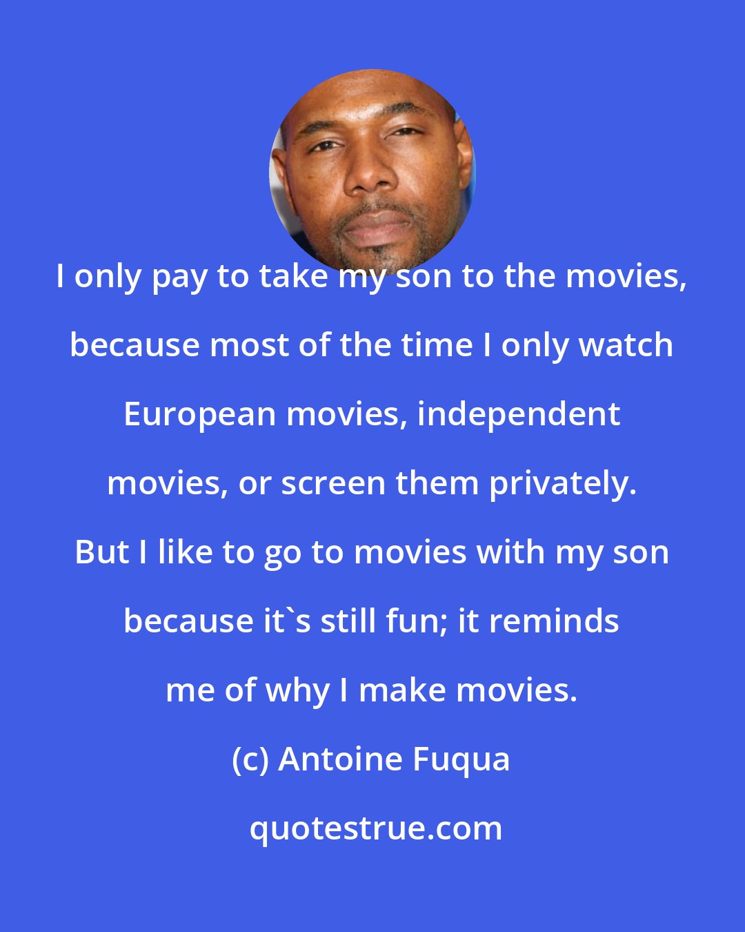Antoine Fuqua: I only pay to take my son to the movies, because most of the time I only watch European movies, independent movies, or screen them privately. But I like to go to movies with my son because it's still fun; it reminds me of why I make movies.