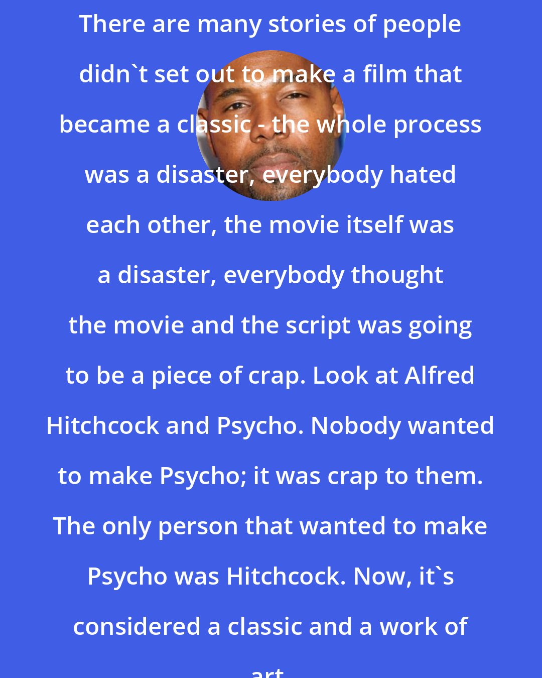 Antoine Fuqua: There are many stories of people didn't set out to make a film that became a classic - the whole process was a disaster, everybody hated each other, the movie itself was a disaster, everybody thought the movie and the script was going to be a piece of crap. Look at Alfred Hitchcock and Psycho. Nobody wanted to make Psycho; it was crap to them. The only person that wanted to make Psycho was Hitchcock. Now, it's considered a classic and a work of art.