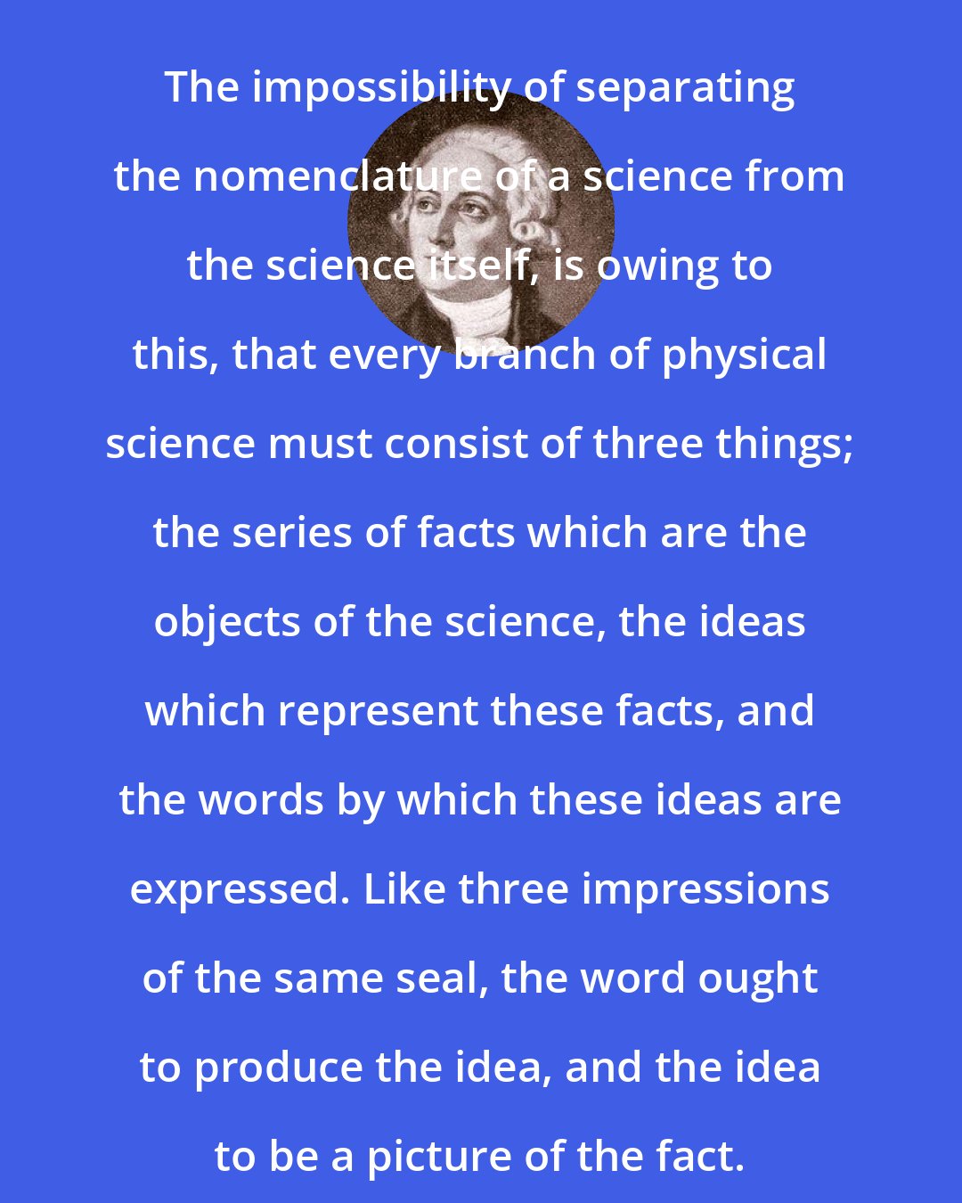 Antoine Lavoisier: The impossibility of separating the nomenclature of a science from the science itself, is owing to this, that every branch of physical science must consist of three things; the series of facts which are the objects of the science, the ideas which represent these facts, and the words by which these ideas are expressed. Like three impressions of the same seal, the word ought to produce the idea, and the idea to be a picture of the fact.