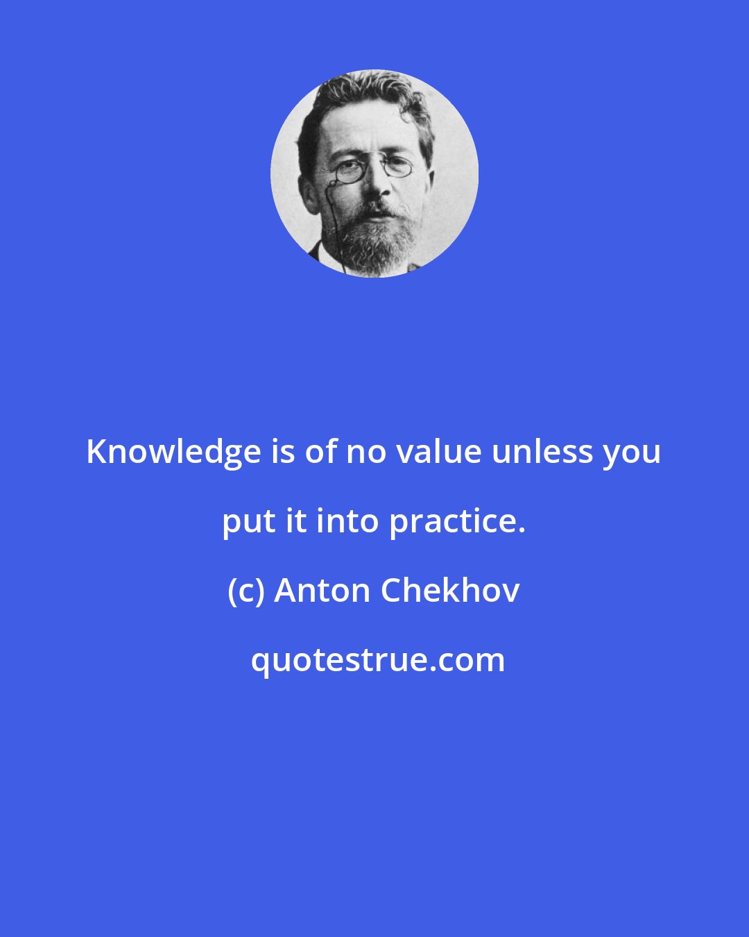 Anton Chekhov: Knowledge is of no value unless you put it into practice.