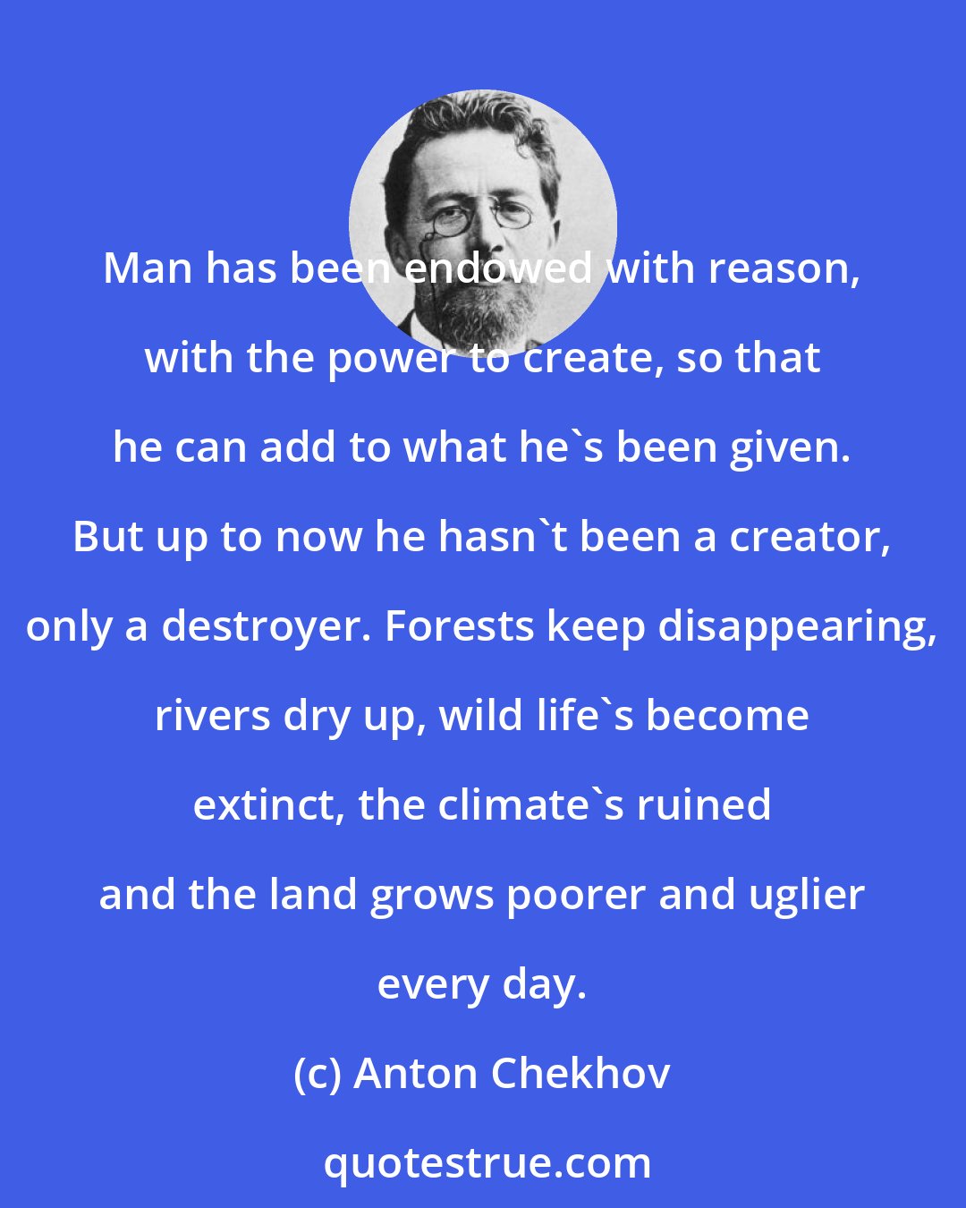 Anton Chekhov: Man has been endowed with reason, with the power to create, so that he can add to what he's been given. But up to now he hasn't been a creator, only a destroyer. Forests keep disappearing, rivers dry up, wild life's become extinct, the climate's ruined and the land grows poorer and uglier every day.