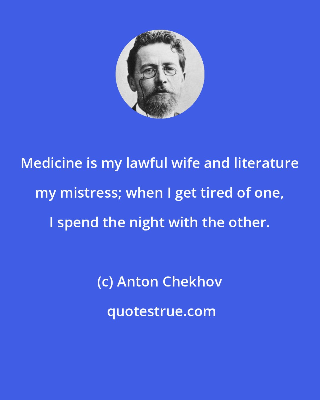 Anton Chekhov: Medicine is my lawful wife and literature my mistress; when I get tired of one, I spend the night with the other.