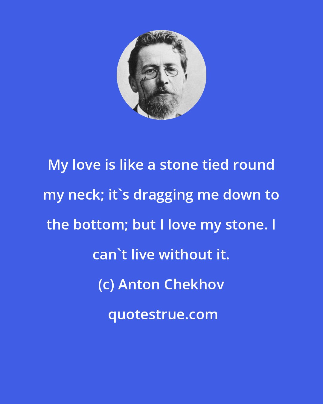 Anton Chekhov: My love is like a stone tied round my neck; it's dragging me down to the bottom; but I love my stone. I can't live without it.