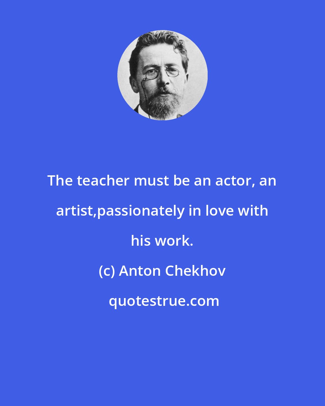 Anton Chekhov: The teacher must be an actor, an artist,passionately in love with his work.