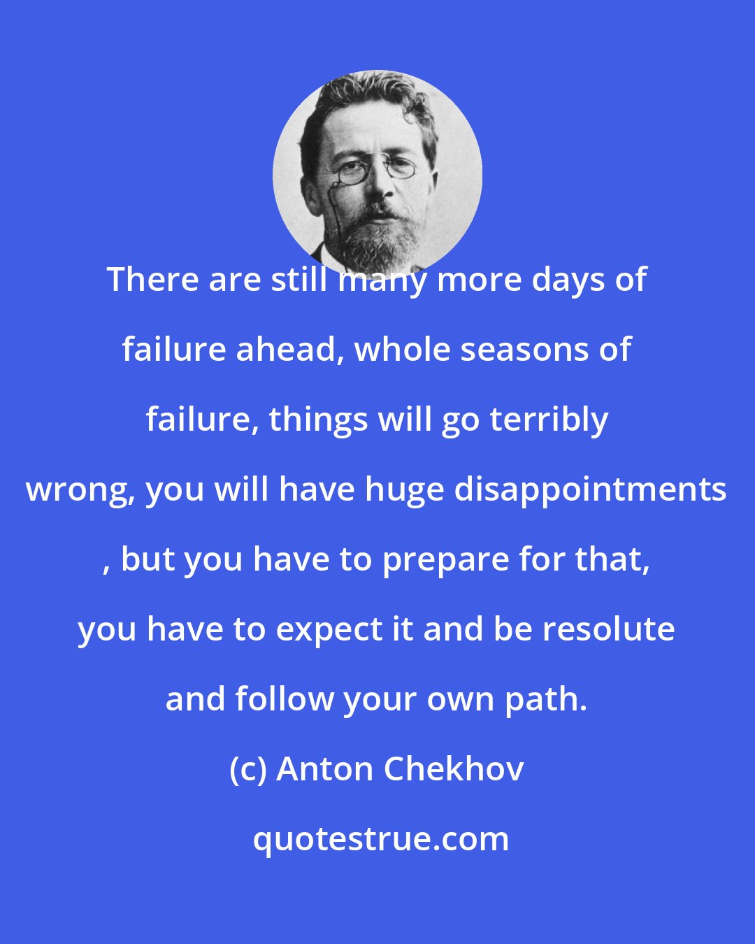 Anton Chekhov: There are still many more days of failure ahead, whole seasons of failure, things will go terribly wrong, you will have huge disappointments , but you have to prepare for that, you have to expect it and be resolute and follow your own path.