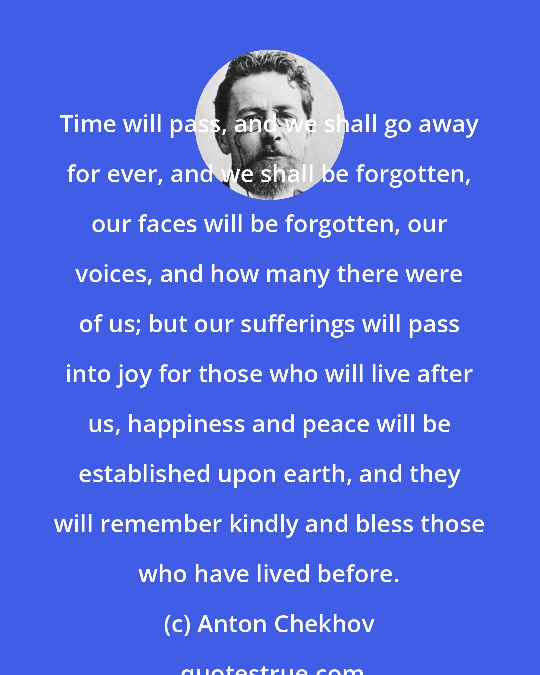 Anton Chekhov: Time will pass, and we shall go away for ever, and we shall be forgotten, our faces will be forgotten, our voices, and how many there were of us; but our sufferings will pass into joy for those who will live after us, happiness and peace will be established upon earth, and they will remember kindly and bless those who have lived before.