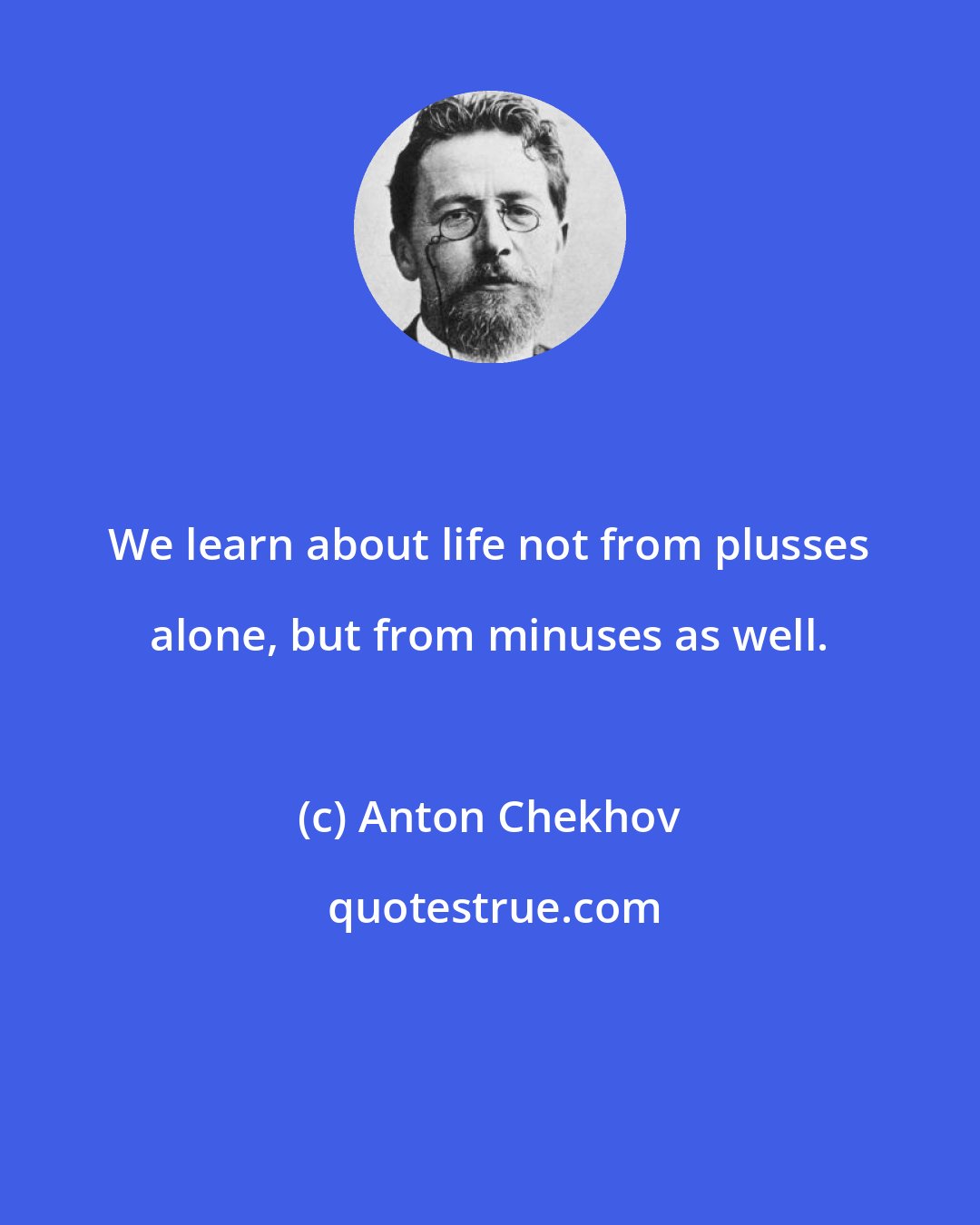 Anton Chekhov: We learn about life not from plusses alone, but from minuses as well.