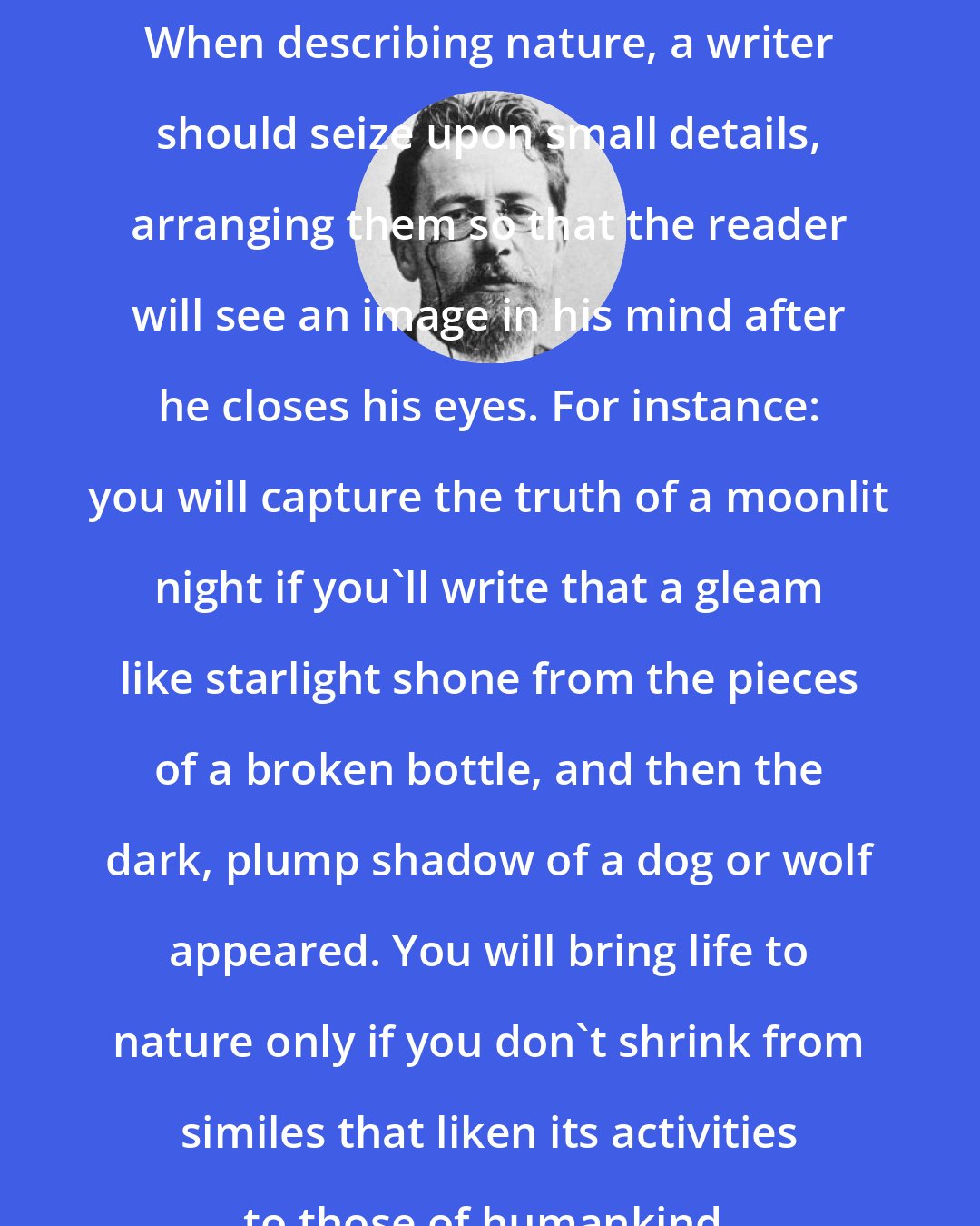 Anton Chekhov: When describing nature, a writer should seize upon small details, arranging them so that the reader will see an image in his mind after he closes his eyes. For instance: you will capture the truth of a moonlit night if you'll write that a gleam like starlight shone from the pieces of a broken bottle, and then the dark, plump shadow of a dog or wolf appeared. You will bring life to nature only if you don't shrink from similes that liken its activities to those of humankind.