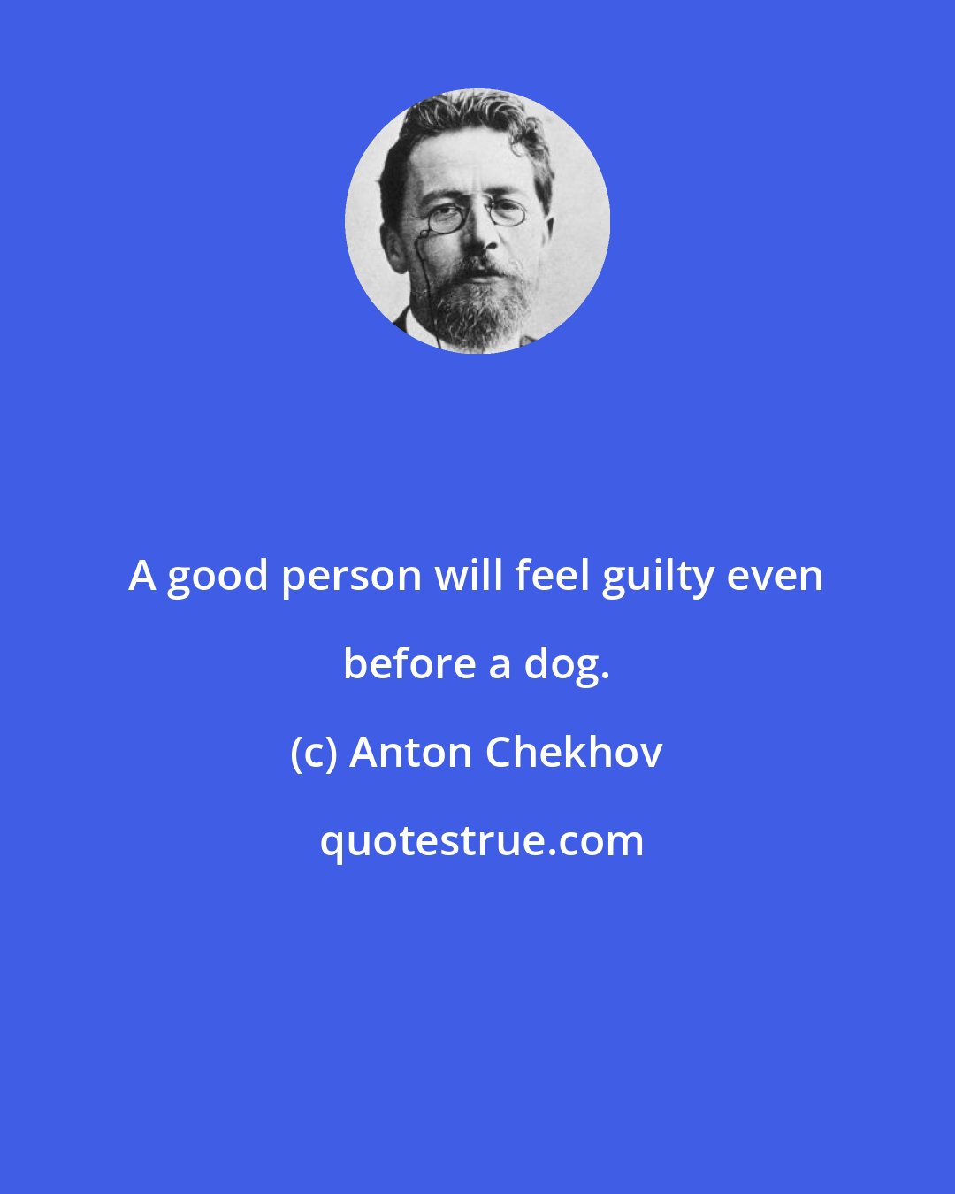 Anton Chekhov: A good person will feel guilty even before a dog.