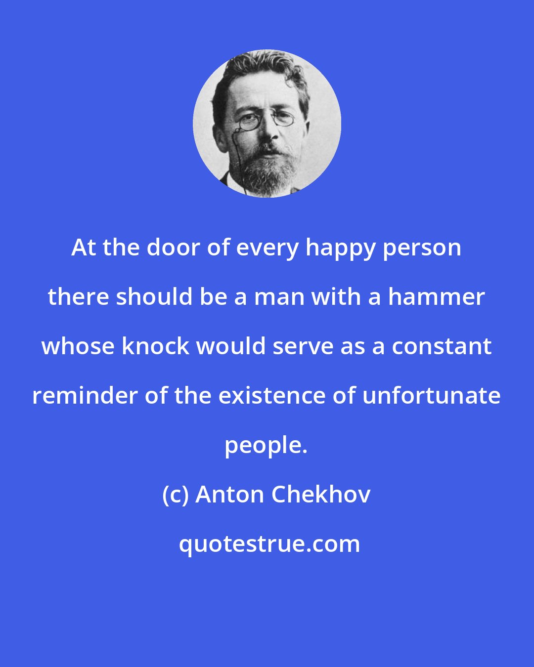 Anton Chekhov: At the door of every happy person there should be a man with a hammer whose knock would serve as a constant reminder of the existence of unfortunate people.