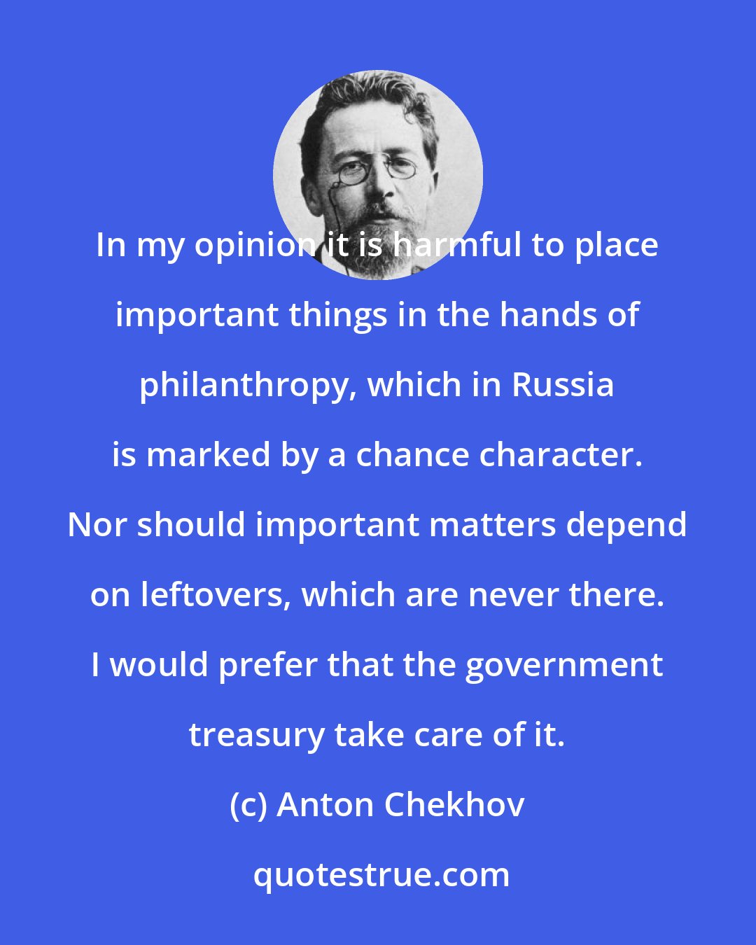 Anton Chekhov: In my opinion it is harmful to place important things in the hands of philanthropy, which in Russia is marked by a chance character. Nor should important matters depend on leftovers, which are never there. I would prefer that the government treasury take care of it.