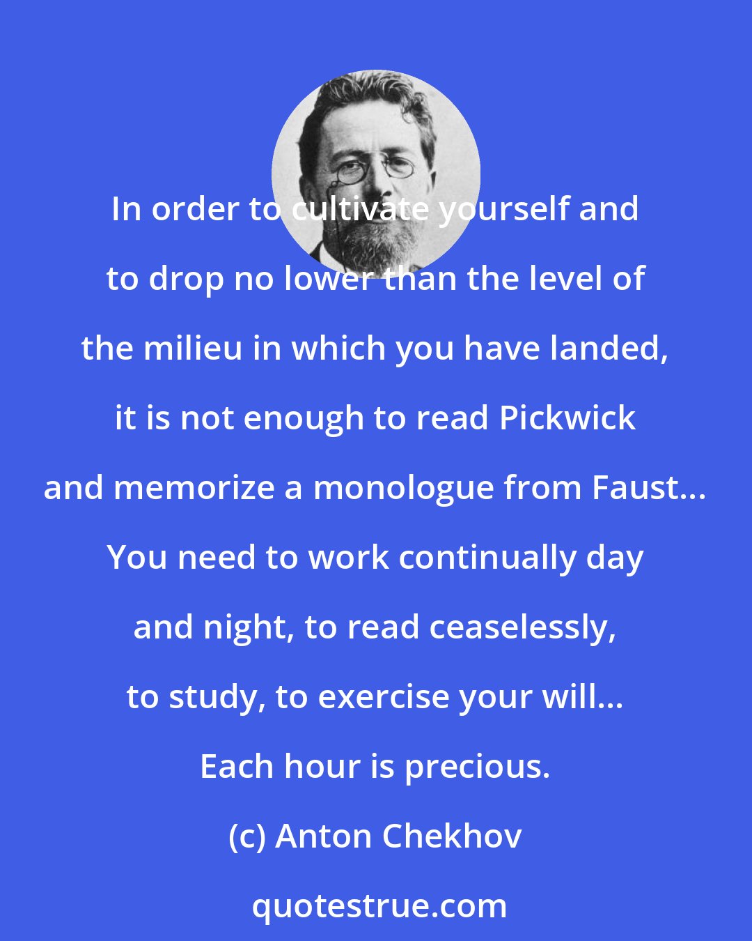 Anton Chekhov: In order to cultivate yourself and to drop no lower than the level of the milieu in which you have landed, it is not enough to read Pickwick and memorize a monologue from Faust... You need to work continually day and night, to read ceaselessly, to study, to exercise your will... Each hour is precious.