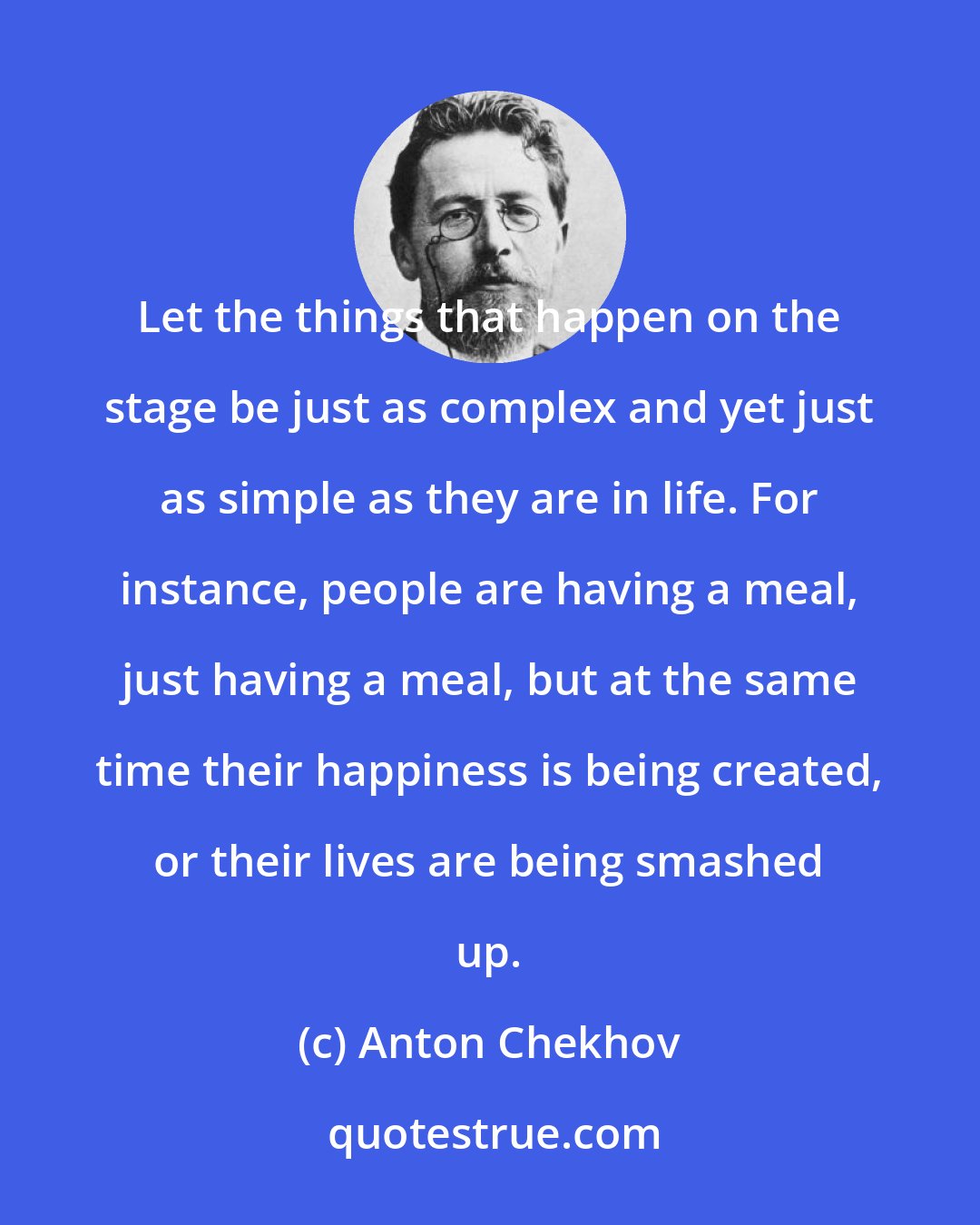 Anton Chekhov: Let the things that happen on the stage be just as complex and yet just as simple as they are in life. For instance, people are having a meal, just having a meal, but at the same time their happiness is being created, or their lives are being smashed up.