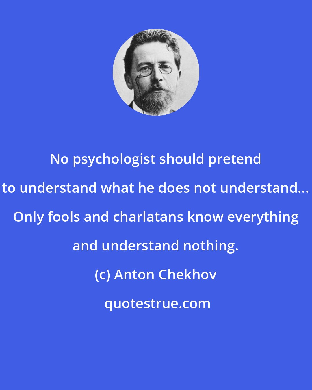 Anton Chekhov: No psychologist should pretend to understand what he does not understand... Only fools and charlatans know everything and understand nothing.