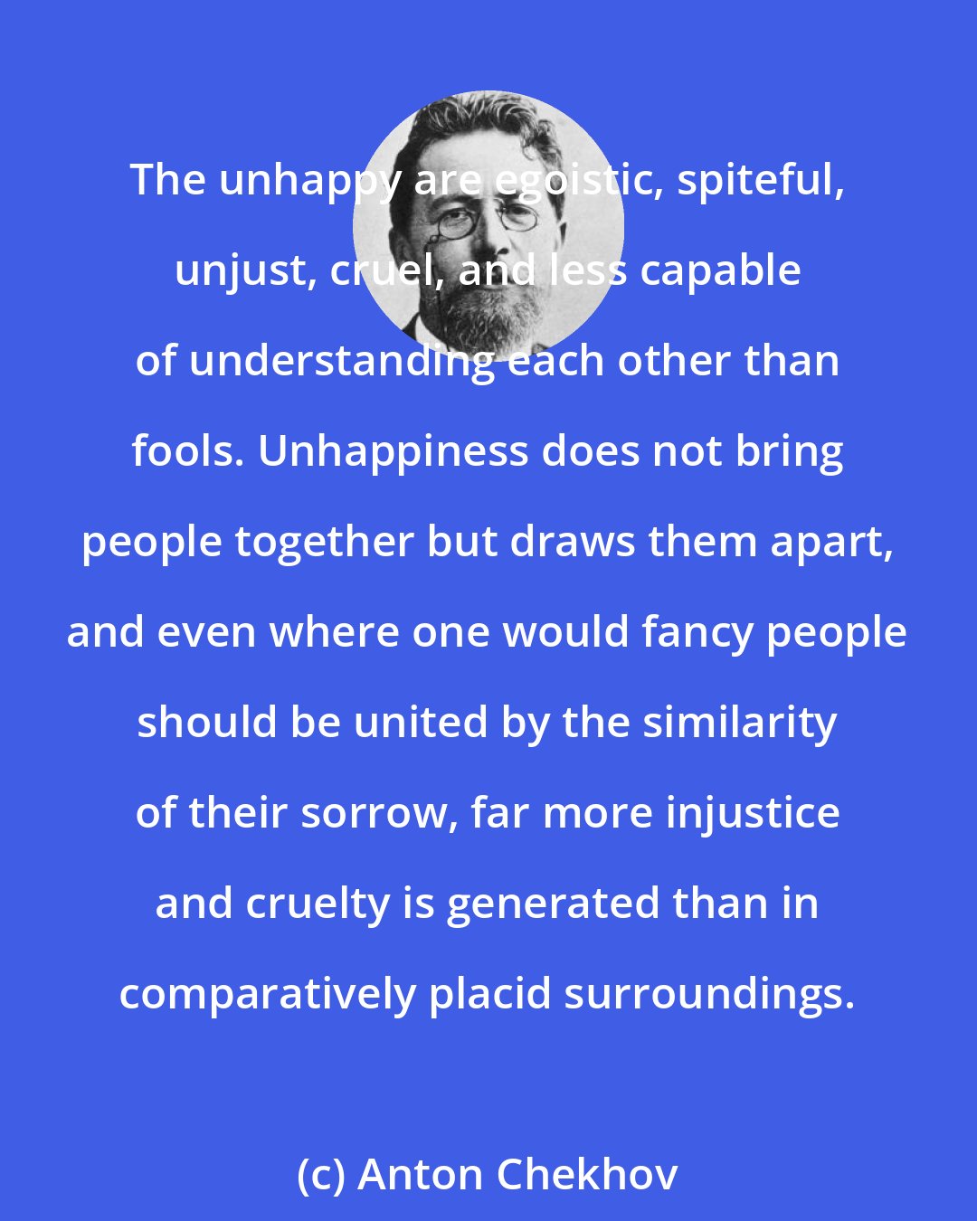 Anton Chekhov: The unhappy are egoistic, spiteful, unjust, cruel, and less capable of understanding each other than fools. Unhappiness does not bring people together but draws them apart, and even where one would fancy people should be united by the similarity of their sorrow, far more injustice and cruelty is generated than in comparatively placid surroundings.