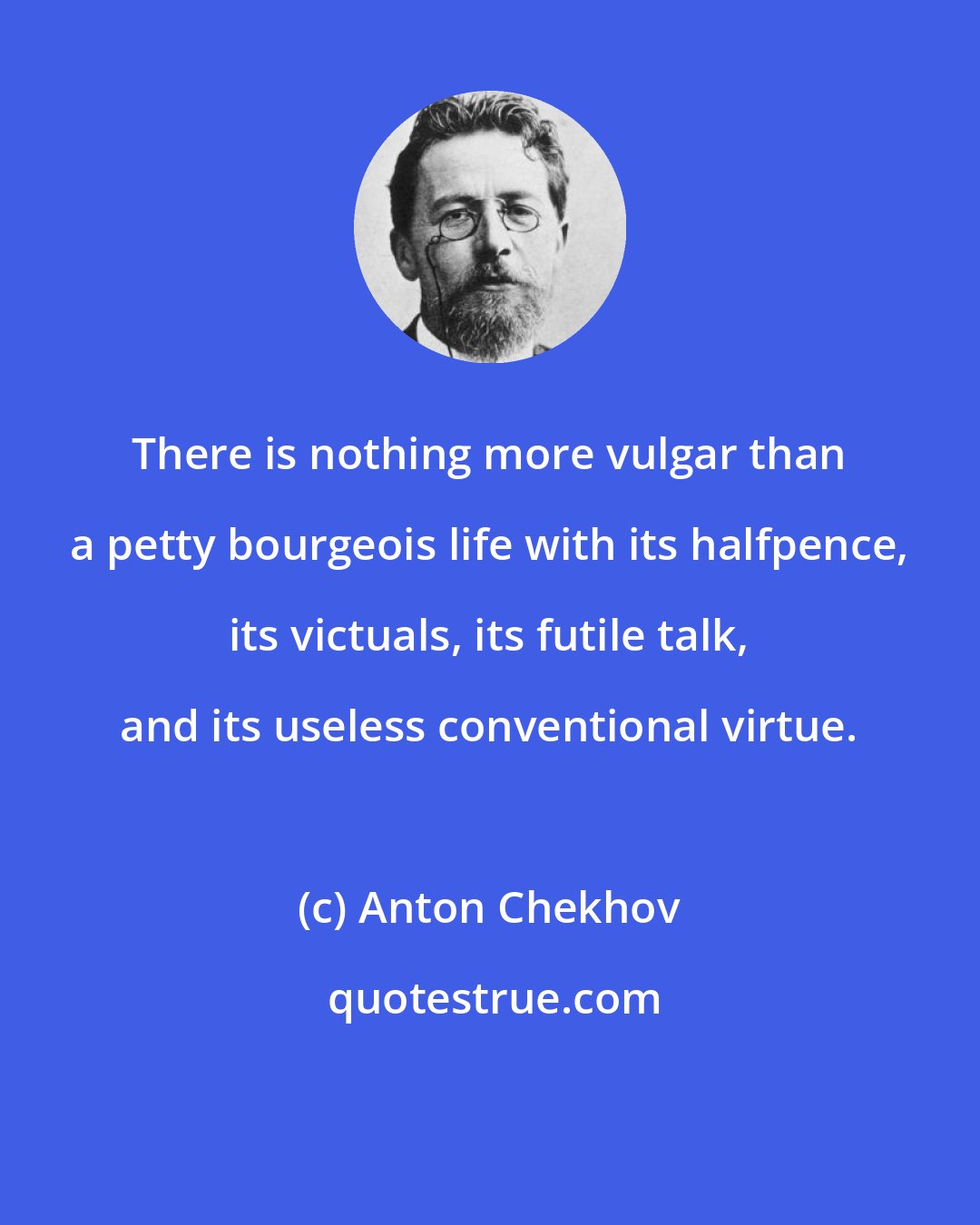 Anton Chekhov: There is nothing more vulgar than a petty bourgeois life with its halfpence, its victuals, its futile talk, and its useless conventional virtue.