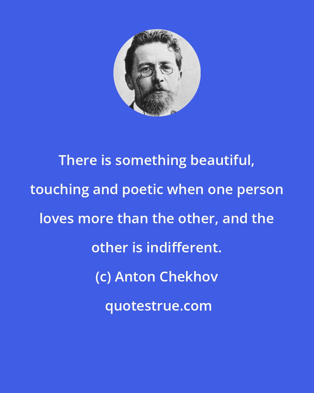 Anton Chekhov: There is something beautiful, touching and poetic when one person loves more than the other, and the other is indifferent.