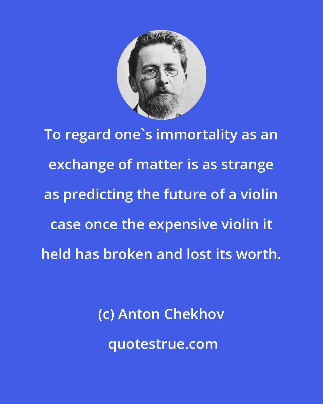 Anton Chekhov: To regard one's immortality as an exchange of matter is as strange as predicting the future of a violin case once the expensive violin it held has broken and lost its worth.