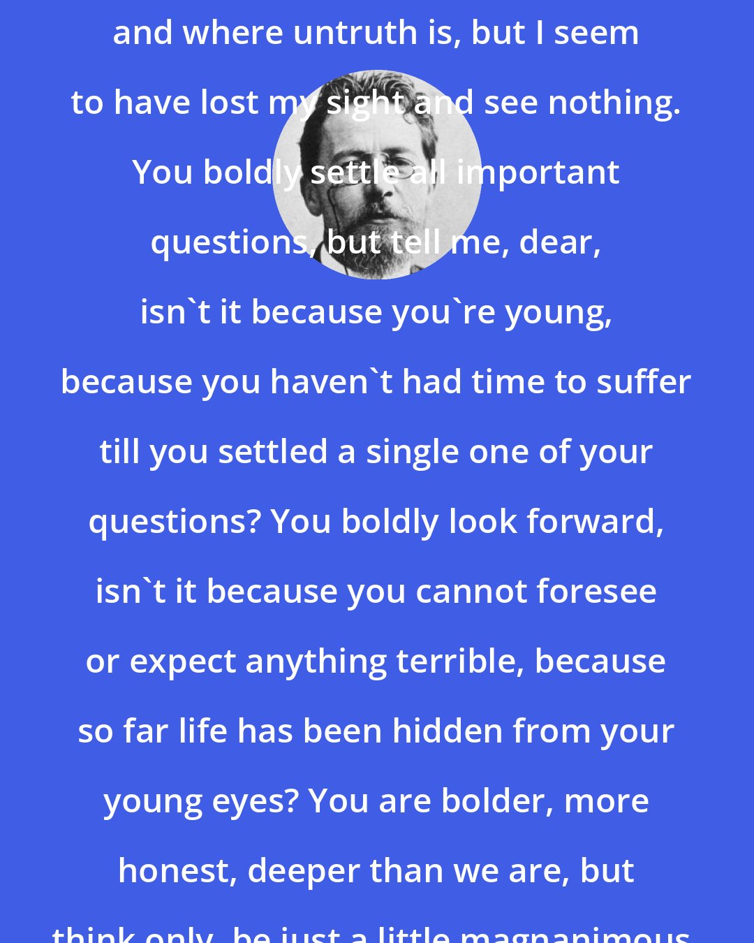 Anton Chekhov: What truth? You see where truth is, and where untruth is, but I seem to have lost my sight and see nothing. You boldly settle all important questions, but tell me, dear, isn't it because you're young, because you haven't had time to suffer till you settled a single one of your questions? You boldly look forward, isn't it because you cannot foresee or expect anything terrible, because so far life has been hidden from your young eyes? You are bolder, more honest, deeper than we are, but think only, be just a little magnanimous, and have mercy on me.