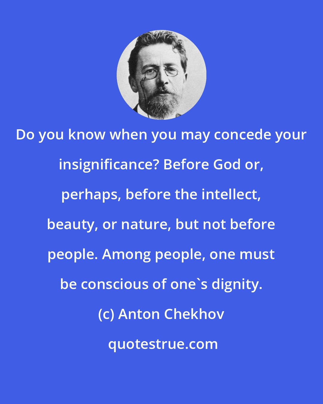 Anton Chekhov: Do you know when you may concede your insignificance? Before God or, perhaps, before the intellect, beauty, or nature, but not before people. Among people, one must be conscious of one's dignity.