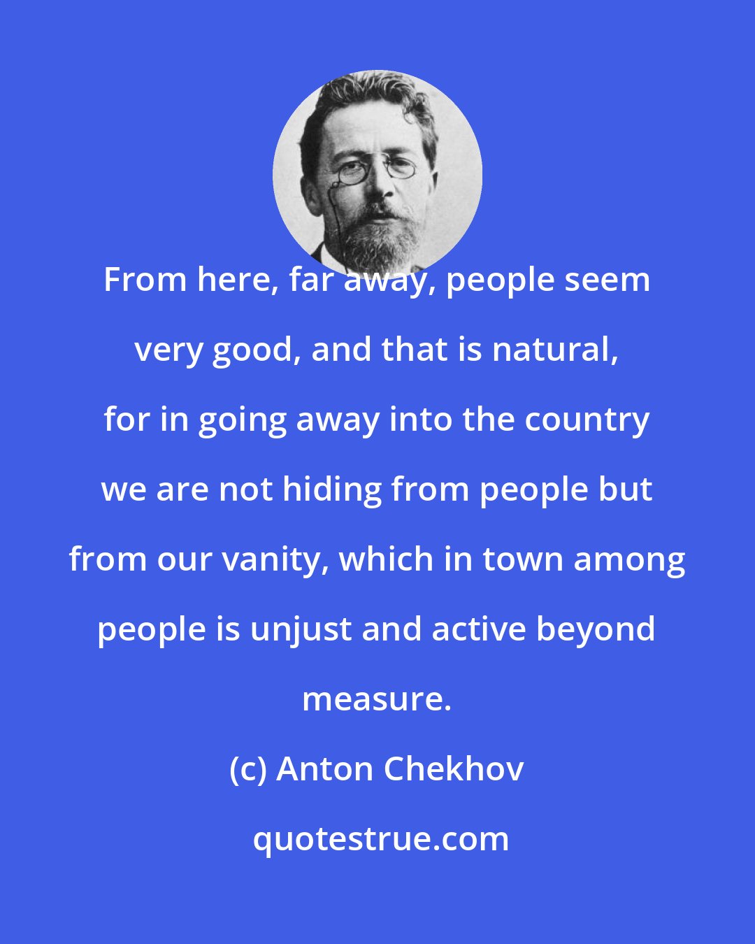 Anton Chekhov: From here, far away, people seem very good, and that is natural, for in going away into the country we are not hiding from people but from our vanity, which in town among people is unjust and active beyond measure.