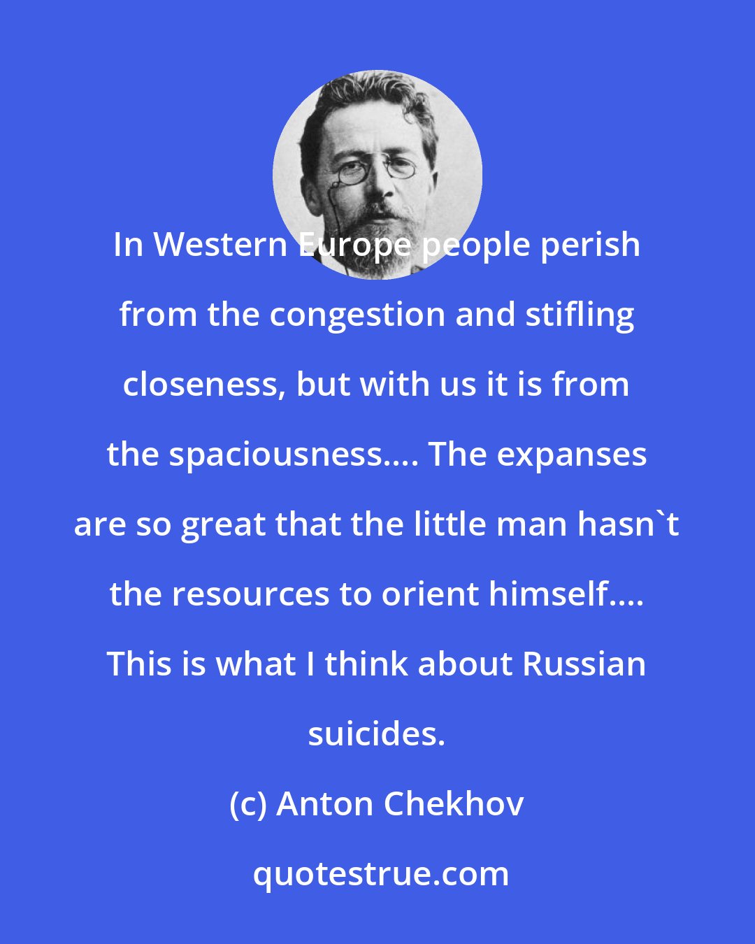 Anton Chekhov: In Western Europe people perish from the congestion and stifling closeness, but with us it is from the spaciousness.... The expanses are so great that the little man hasn't the resources to orient himself.... This is what I think about Russian suicides.