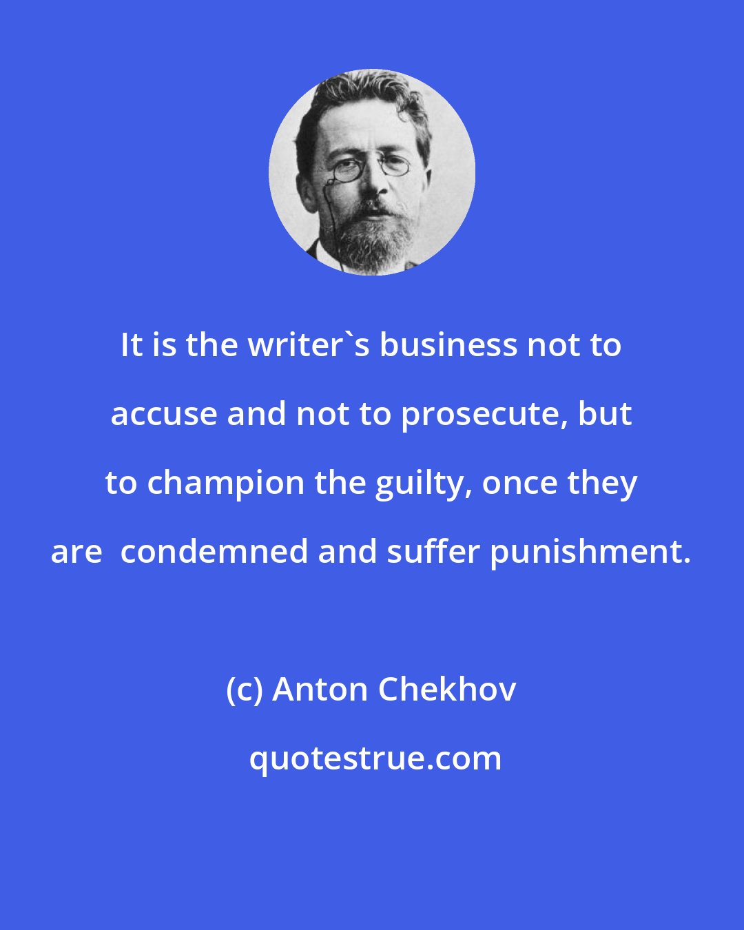 Anton Chekhov: It is the writer's business not to accuse and not to prosecute, but to champion the guilty, once they are  condemned and suffer punishment.