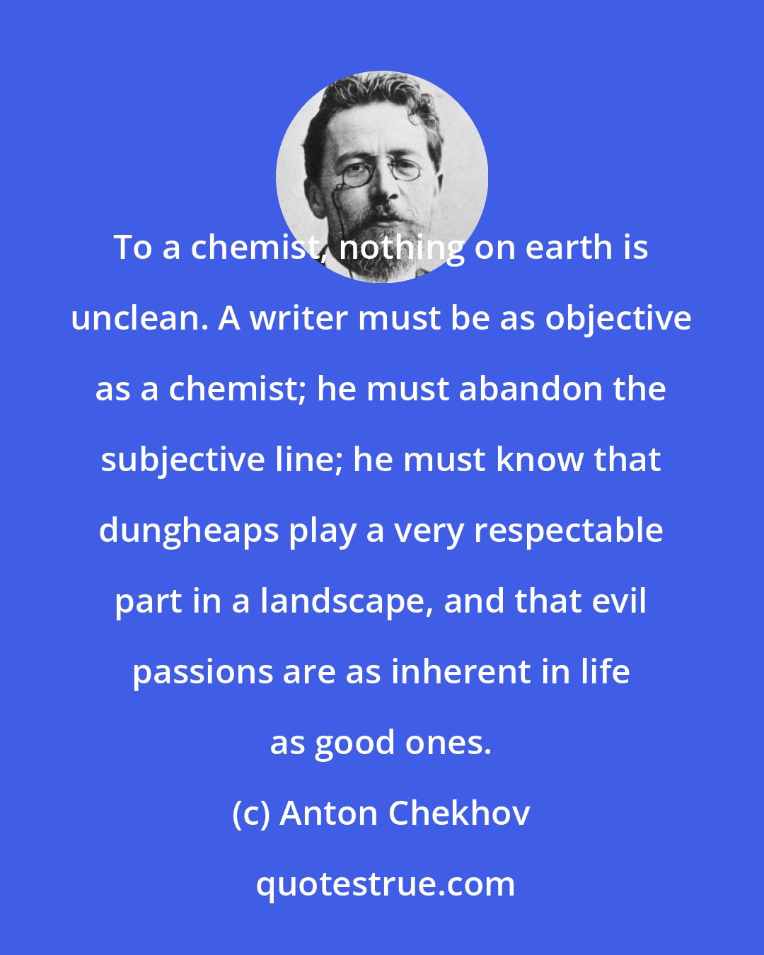 Anton Chekhov: To a chemist, nothing on earth is unclean. A writer must be as objective as a chemist; he must abandon the subjective line; he must know that dungheaps play a very respectable part in a landscape, and that evil passions are as inherent in life as good ones.