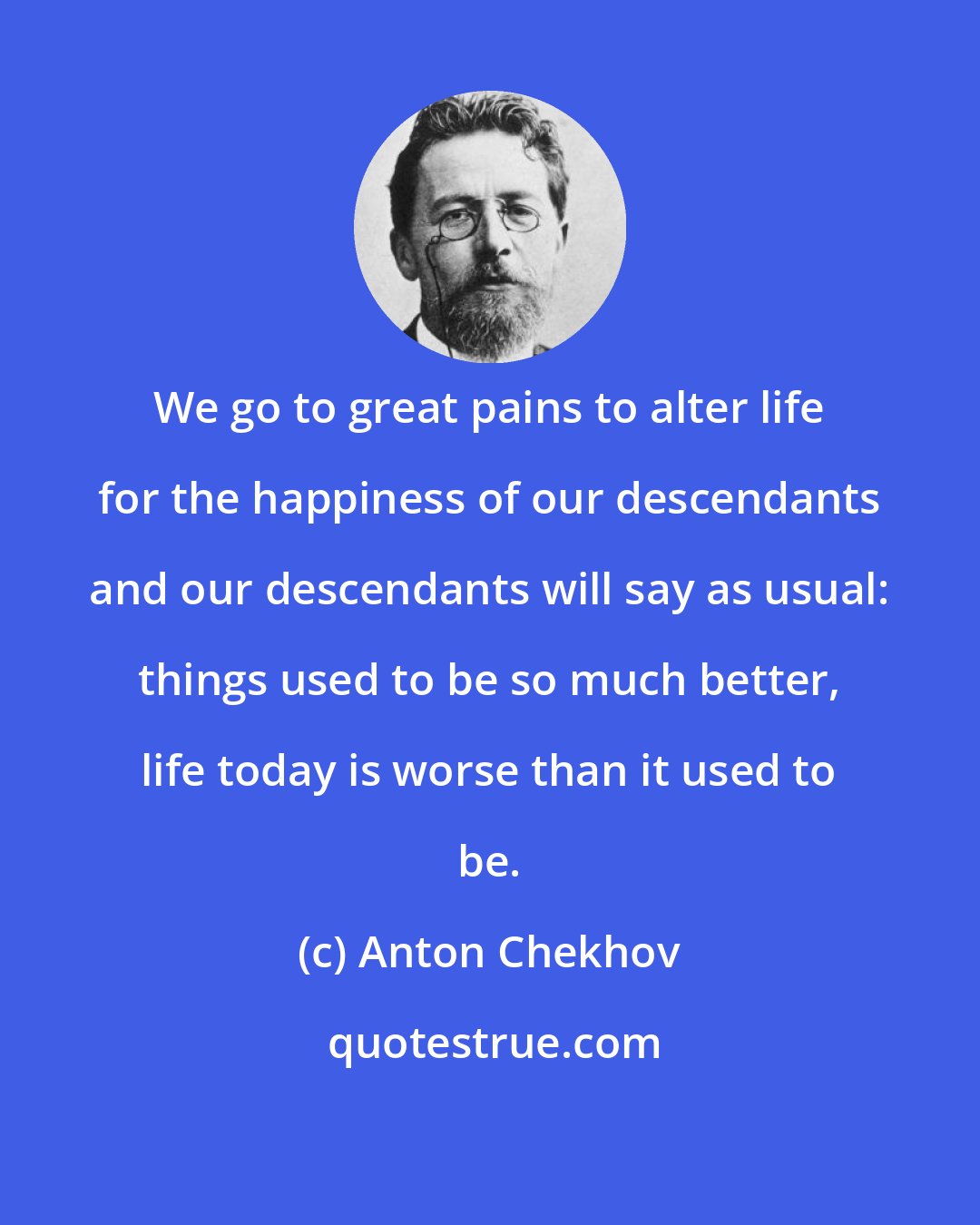 Anton Chekhov: We go to great pains to alter life for the happiness of our descendants and our descendants will say as usual: things used to be so much better, life today is worse than it used to be.