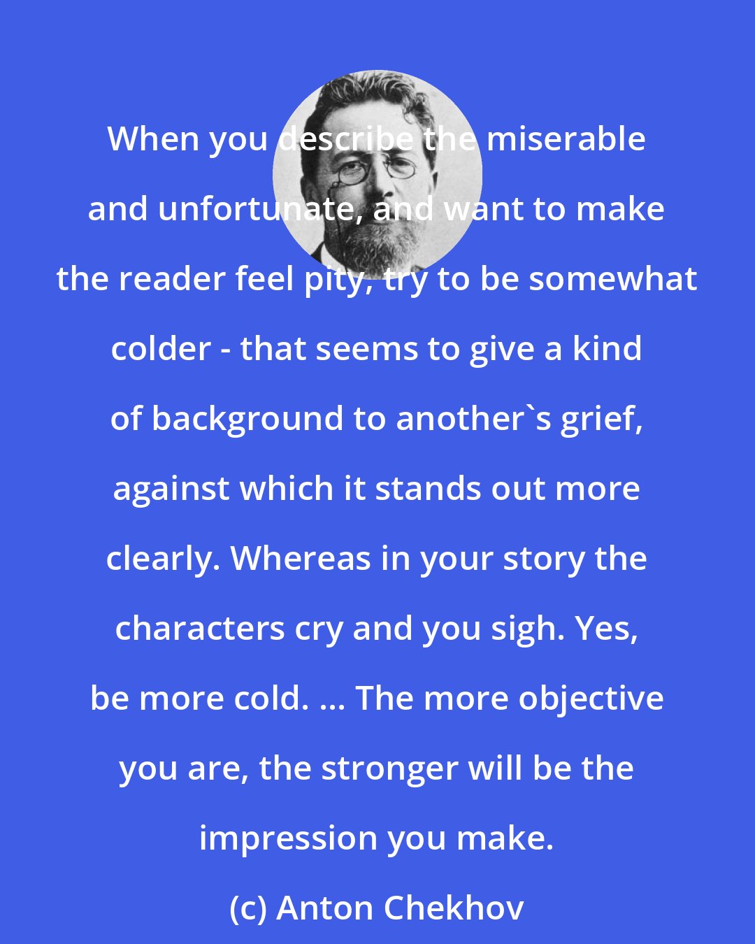 Anton Chekhov: When you describe the miserable and unfortunate, and want to make the reader feel pity, try to be somewhat colder - that seems to give a kind of background to another's grief, against which it stands out more clearly. Whereas in your story the characters cry and you sigh. Yes, be more cold. ... The more objective you are, the stronger will be the impression you make.