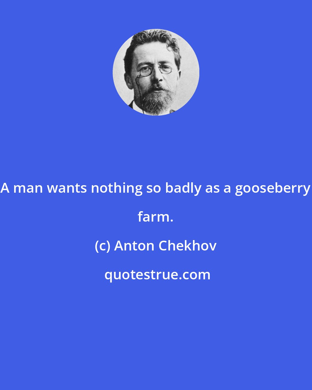 Anton Chekhov: A man wants nothing so badly as a gooseberry farm.