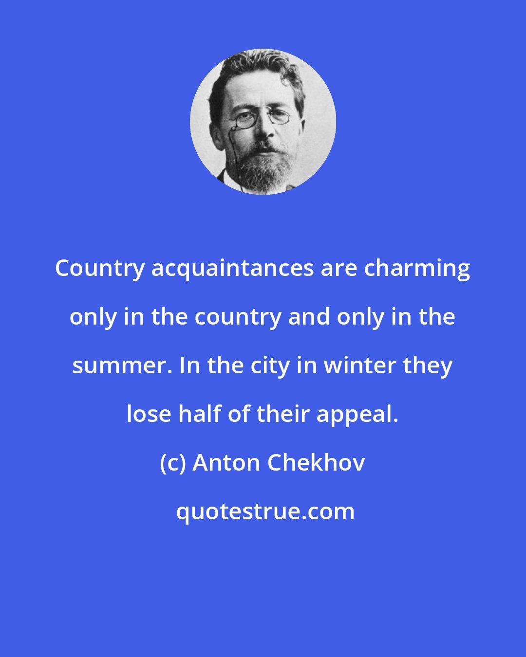 Anton Chekhov: Country acquaintances are charming only in the country and only in the summer. In the city in winter they lose half of their appeal.