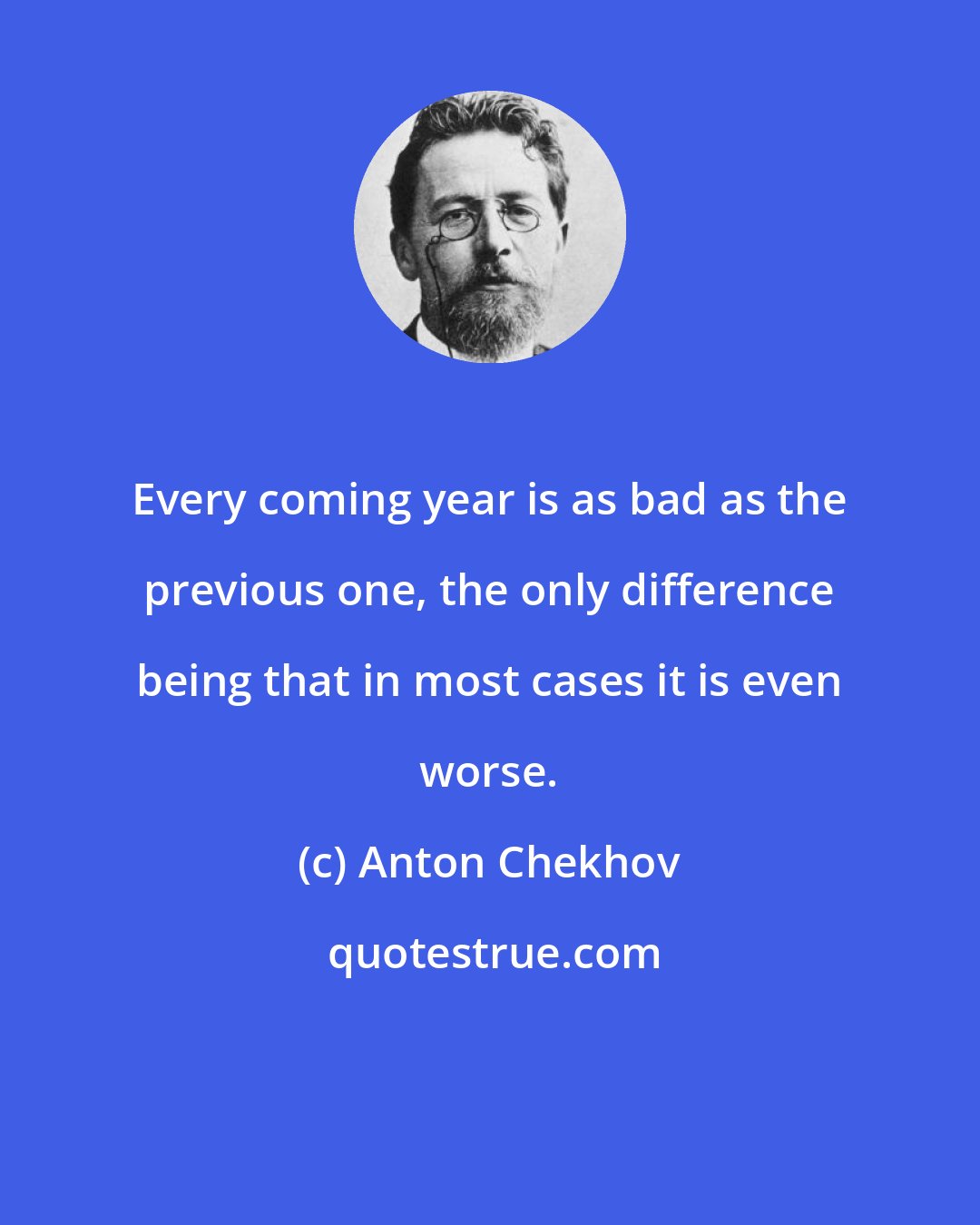 Anton Chekhov: Every coming year is as bad as the previous one, the only difference being that in most cases it is even worse.