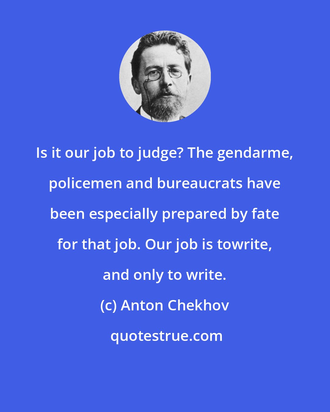 Anton Chekhov: Is it our job to judge? The gendarme, policemen and bureaucrats have been especially prepared by fate for that job. Our job is towrite, and only to write.
