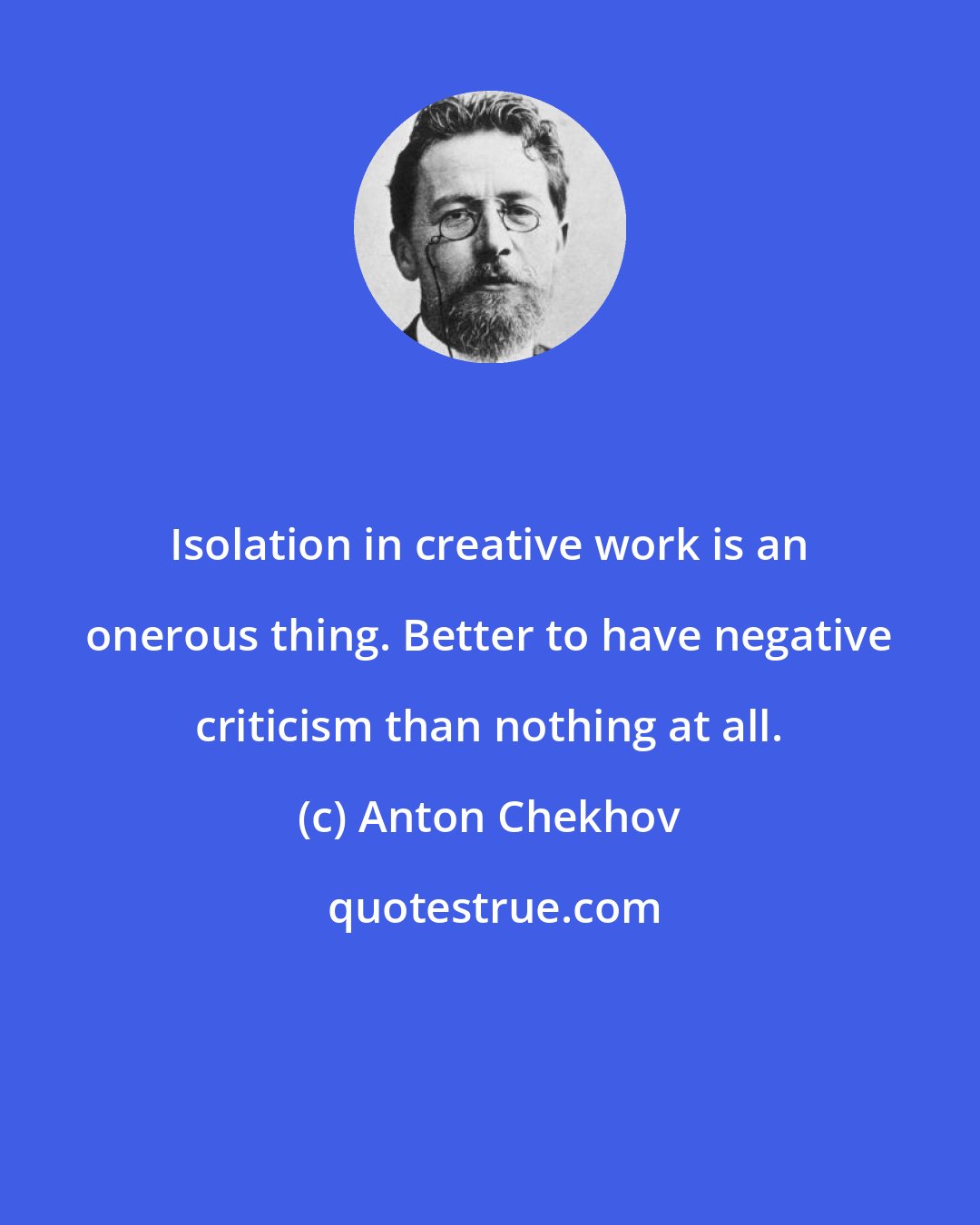 Anton Chekhov: Isolation in creative work is an onerous thing. Better to have negative criticism than nothing at all.