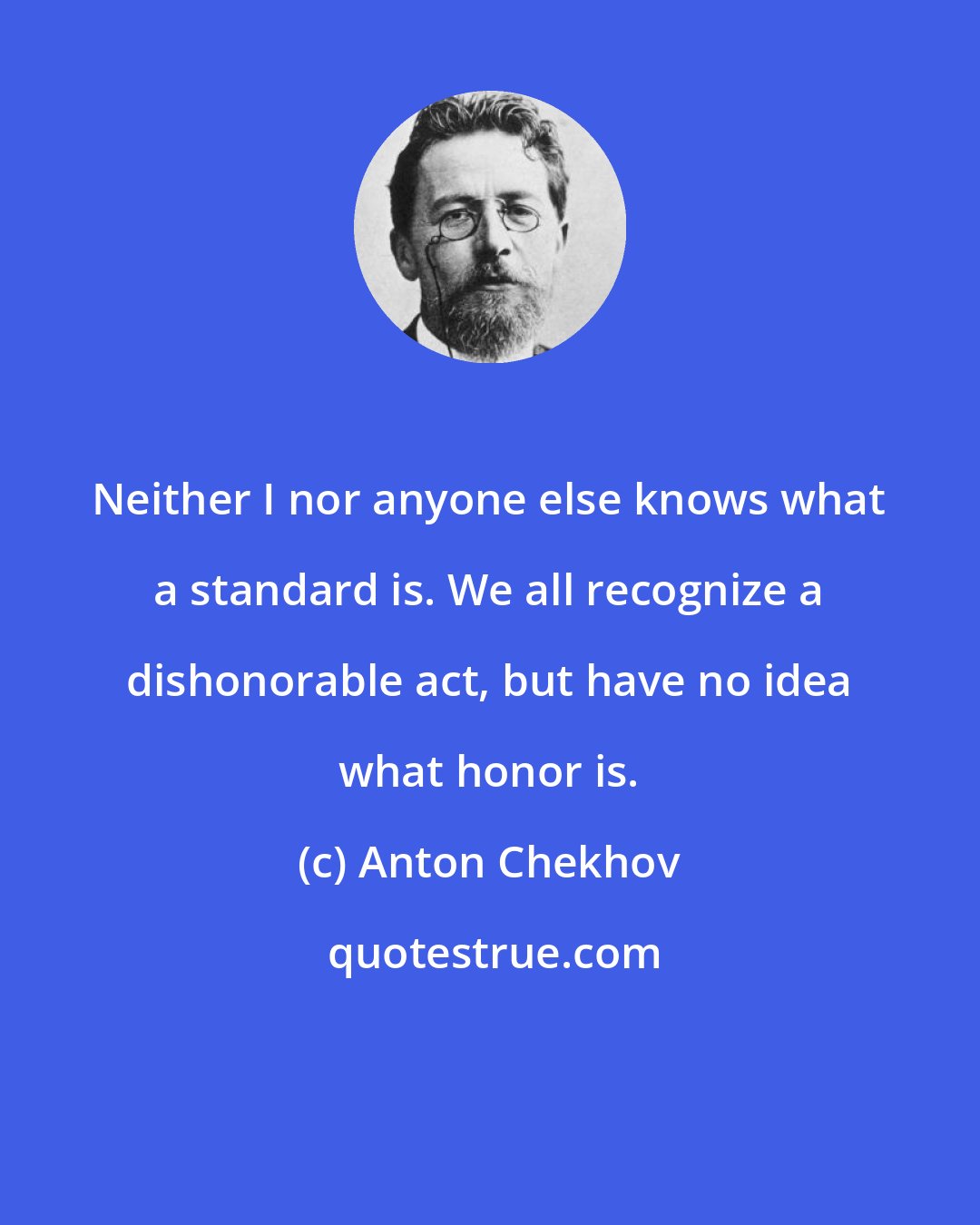 Anton Chekhov: Neither I nor anyone else knows what a standard is. We all recognize a dishonorable act, but have no idea what honor is.