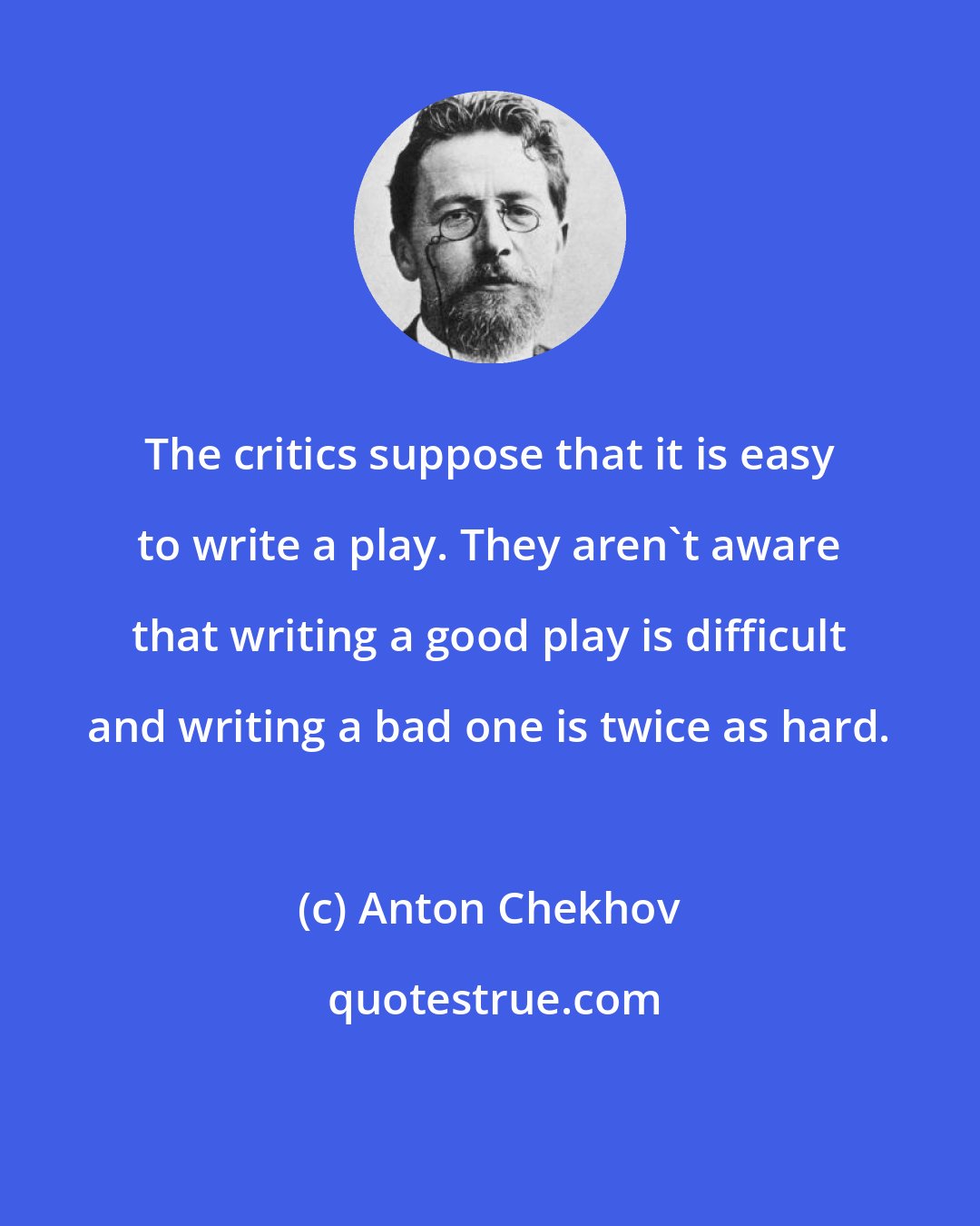 Anton Chekhov: The critics suppose that it is easy to write a play. They aren't aware that writing a good play is difficult and writing a bad one is twice as hard.