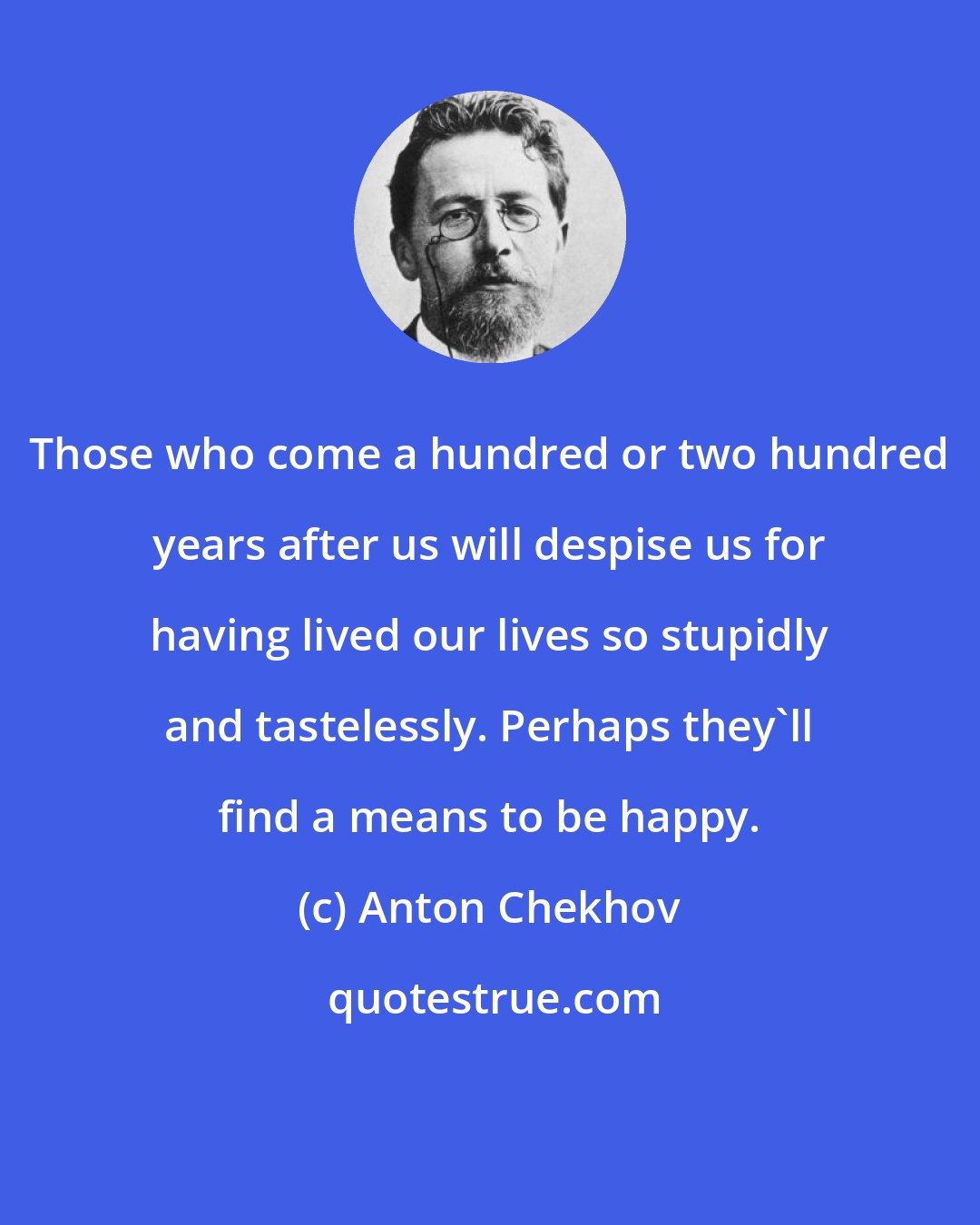 Anton Chekhov: Those who come a hundred or two hundred years after us will despise us for having lived our lives so stupidly and tastelessly. Perhaps they'll find a means to be happy.