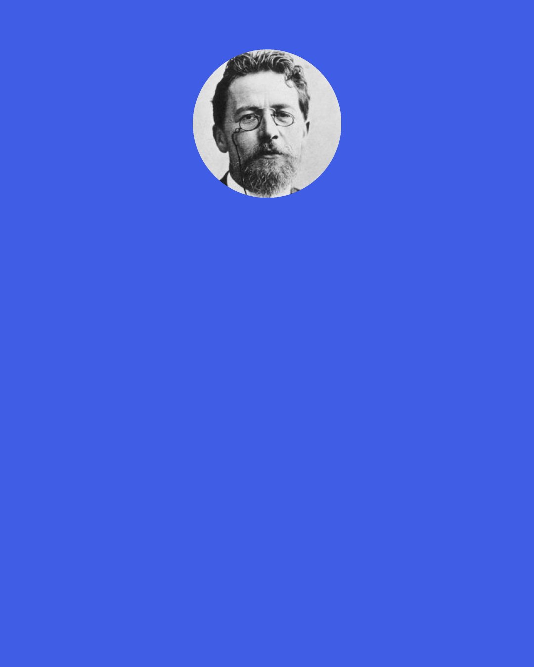 Anton Chekhov: Whoever sincerely believes that elevated and distant goals are as little use to man as a cow, that "all of our problems" come fromsuch goals, is left to eat, drink, sleep, or, when he gets sick of that, to run up to a chest and smash his forehead on its corner.