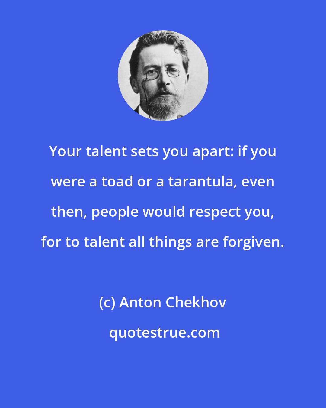 Anton Chekhov: Your talent sets you apart: if you were a toad or a tarantula, even then, people would respect you, for to talent all things are forgiven.