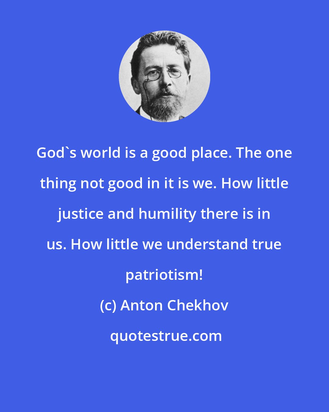 Anton Chekhov: God's world is a good place. The one thing not good in it is we. How little justice and humility there is in us. How little we understand true patriotism!