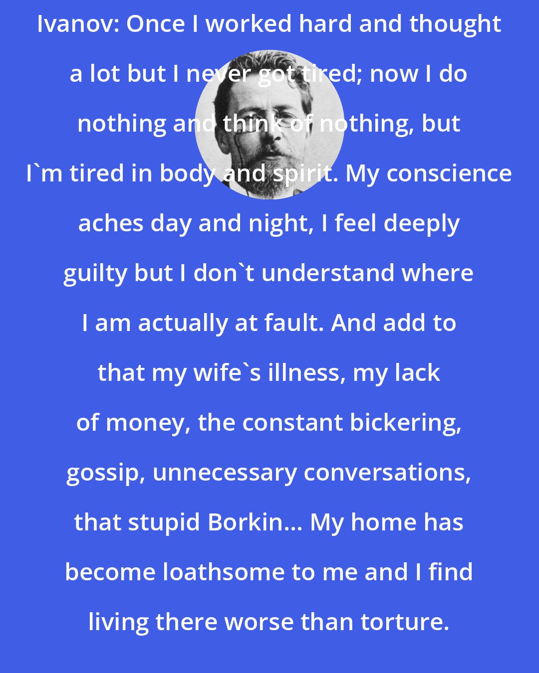 Anton Chekhov: Ivanov: Once I worked hard and thought a lot but I never got tired; now I do nothing and think of nothing, but I'm tired in body and spirit. My conscience aches day and night, I feel deeply guilty but I don't understand where I am actually at fault. And add to that my wife's illness, my lack of money, the constant bickering, gossip, unnecessary conversations, that stupid Borkin... My home has become loathsome to me and I find living there worse than torture.