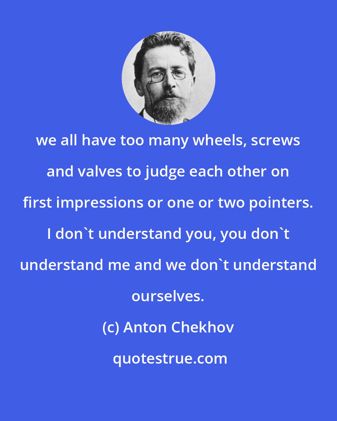 Anton Chekhov: we all have too many wheels, screws and valves to judge each other on first impressions or one or two pointers. I don't understand you, you don't understand me and we don't understand ourselves.