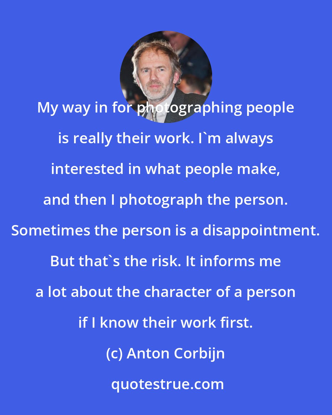 Anton Corbijn: My way in for photographing people is really their work. I'm always interested in what people make, and then I photograph the person. Sometimes the person is a disappointment. But that's the risk. It informs me a lot about the character of a person if I know their work first.