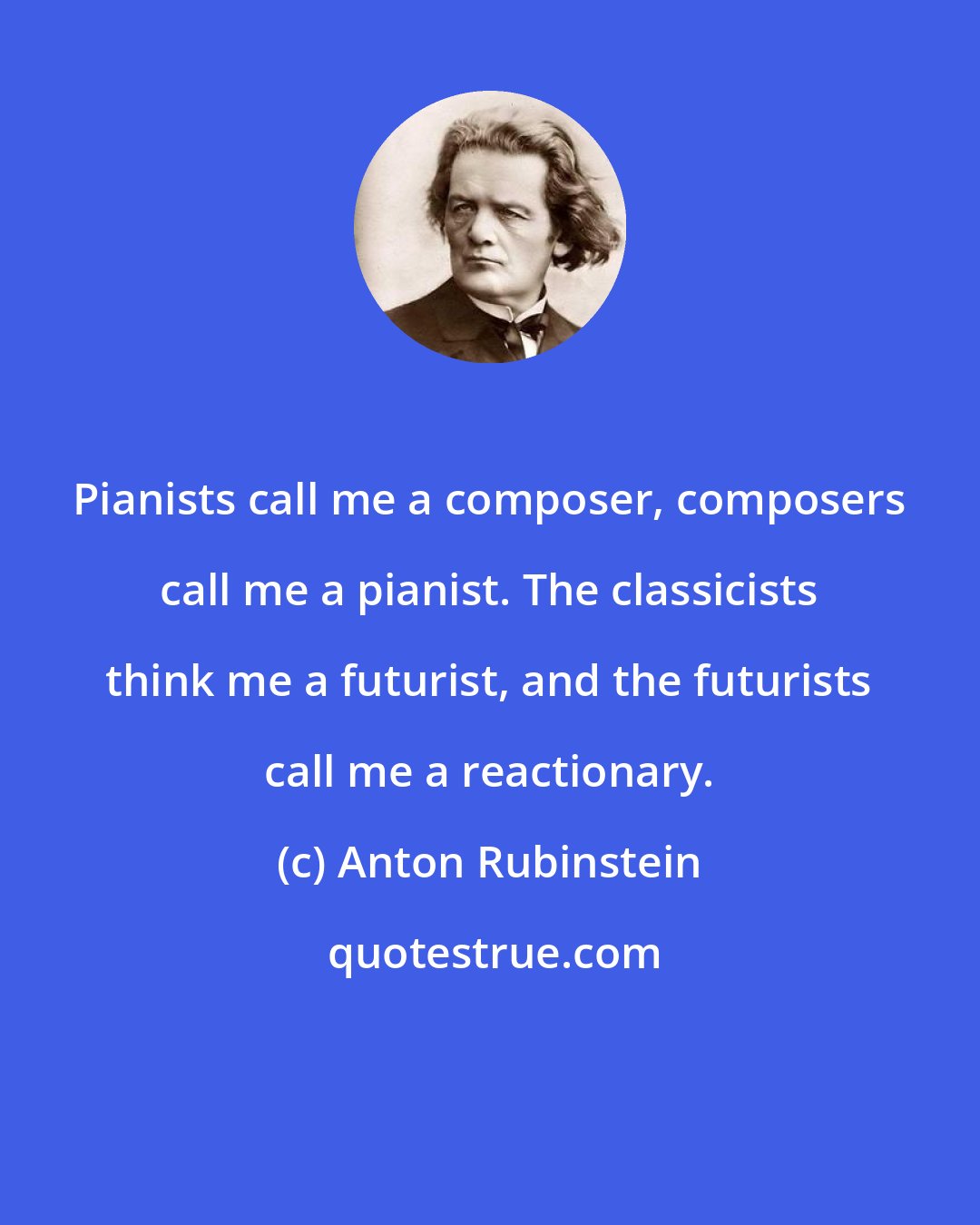 Anton Rubinstein: Pianists call me a composer, composers call me a pianist. The classicists think me a futurist, and the futurists call me a reactionary.