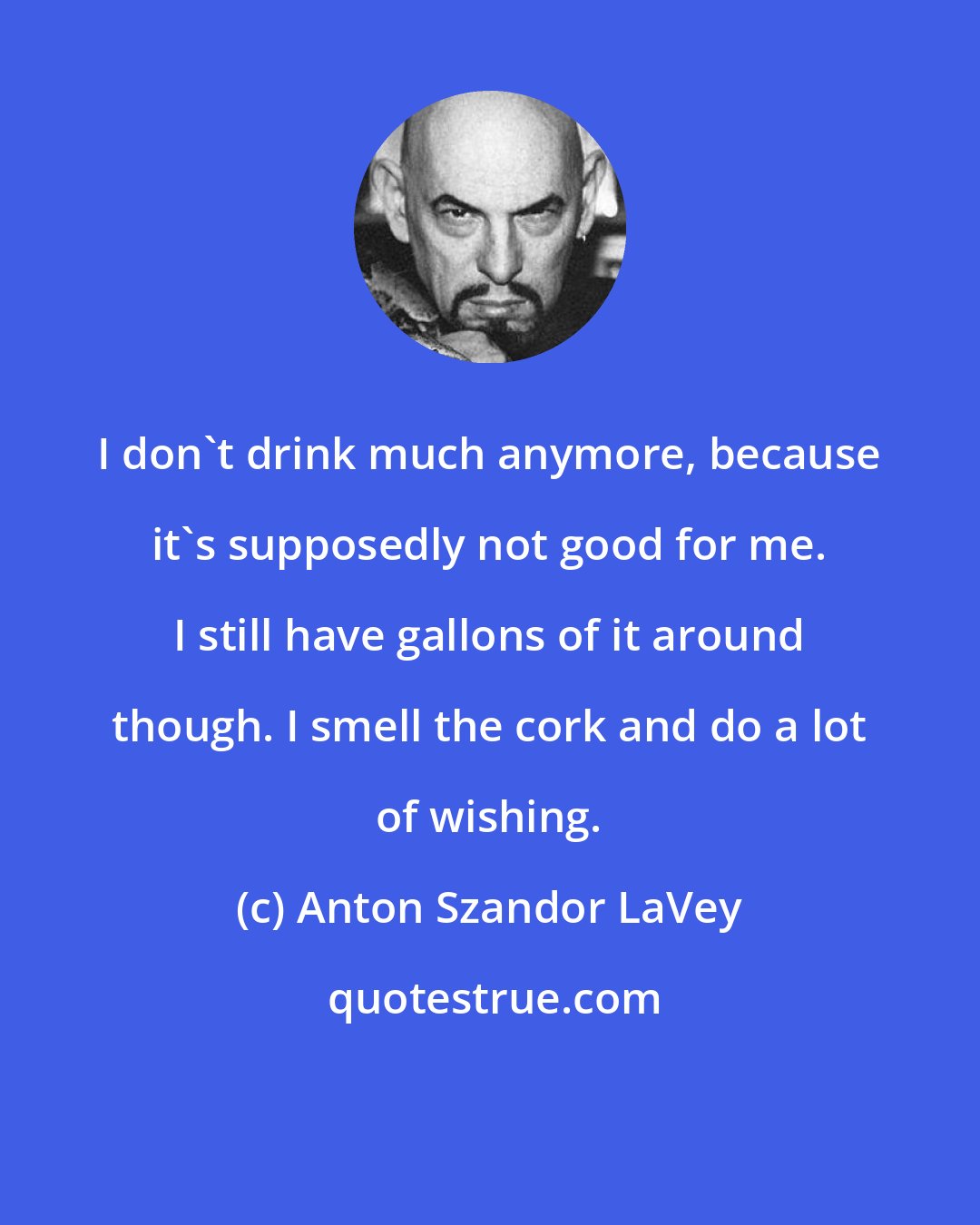 Anton Szandor LaVey: I don't drink much anymore, because it's supposedly not good for me. I still have gallons of it around though. I smell the cork and do a lot of wishing.