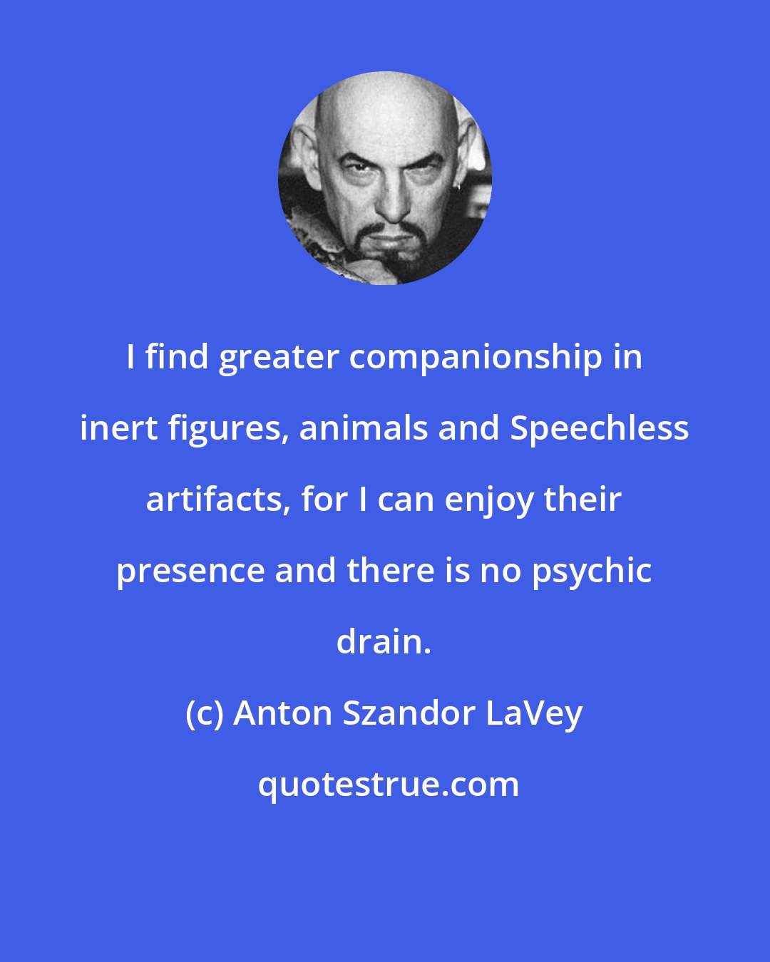 Anton Szandor LaVey: I find greater companionship in inert figures, animals and Speechless artifacts, for I can enjoy their presence and there is no psychic drain.